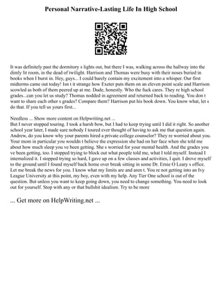 Personal Narrative-Lasting Life In High School
It was definitely past the dormitory s lights out, but there I was, walking across the hallway into the
dimly lit room, in the dead of twilight. Harrison and Thomas were busy with their noses buried in
books when I burst in. Hey, guys... I could barely contain my excitement into a whisper. Our first
midterms came out today! Isn t it strange how Exeter puts them on an eleven point scale and Harrison
scowled as both of them peered up at me. Dude, honestly. Who the fuck cares. They re high school
grades...can you let us study? Thomas nodded in agreement and returned back to reading. You don t
want to share each other s grades? Compare them? Harrison put his book down. You know what, let s
do that. If you tell us yours first...
Needless ... Show more content on Helpwriting.net ...
But I never stopped touring. I took a harsh bow, but I had to keep trying until I did it right. So another
school year later, I made sure nobody I toured ever thought of having to ask me that question again.
Andrew, do you know why your parents hired a private college counselor? They re worried about you.
Your mom in particular you wouldn t believe the expression she had on her face when she told me
about how much sleep you ve been getting. She s worried for your mental health. And the grades you
ve been getting, too. I stopped trying to block out what people told me, what I told myself. Instead I
internalized it. I stopped trying so hard, I gave up on a few classes and activities, I quit. I drove myself
to the ground until I found myself back home over break sitting in some Dr. Ernie O Leary s office.
Let me break the news for you. I know what my limits are and aren t. You re not getting into an Ivy
League University at this point, my boy, even with my help. Any Tier One school is out of the
question. But unless you want to keep going down, you need to change something. You need to look
out for yourself. Stop with any or that bullshit idealism. Try to be more
... Get more on HelpWriting.net ...
 