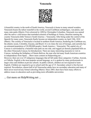 Venezuela
A beautiful country in the north of South America, Venezuela is home to many natural wonders.
Venezuela boasts the tallest waterfall in the world, several Caribbean archipelagos, vast plains, and
many state parks (Martz). First colonized in 1498 by Christopher Columbus, Venezuela was named
after the native s stilt houses that reminded colonists of buildings in Venice, therefore naming the
country Venezuola (little Venice) ( South America :: Venezuela). After being under the control of the
Spanish for many years, Venezuela finally became an independent country on April 19th, 1810
(Martz). The country of Venezuela is located in northern South America, bordering the Caribbean sea,
the atlantic ocean, Colombia, Guyana, and Brazil. It is six times the size of Georgia, and currently has
an estimated population of 30,208,000 people ( South America :: Venezuela). The capital city of
Caracas is surrounded by a beautiful state park on one side, and rugged yet densely populated hills on
the other (Venezuela Caracas An Introduction). There are many interesting museums to visit in
Caracas, including the birthplace of Simón Bolívar, the man who led many South American countries
to independence from Spain ... Show more content on Helpwriting.net ...
However, there are over 25 indigenous languages that all fall under three categories: Cariban, Arawak,
or Chibcha. English is the most popular second language, as it is spoken by many professionals in
larger cities and children at private schools. In public schools, children are not required to learn
English. Children are required to go to school until the age of 15. Secondary school is free but not
required. Nevertheless, almost half of all Venezuelan adults have no secondary education and many of
them never received any formal schooling (Martz). Since 2003, there have been many efforts to
address issues in education such as providing more affordable universities
... Get more on HelpWriting.net ...
 