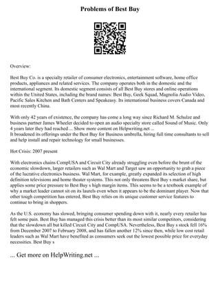 Problems of Best Buy
Overview:
Best Buy Co. is a specialty retailer of consumer electronics, entertainment software, home office
products, appliances and related services. The company operates both in the domestic and the
international segment. Its domestic segment consists of all Best Buy stores and online operations
within the United States, including the brand names: Best Buy, Geek Squad, Magnolia Audio Video,
Pacific Sales Kitchen and Bath Centers and Speakeasy. Its international business covers Canada and
most recently China.
With only 42 years of existence, the company has come a long way since Richard M. Schulze and
business partner James Wheeler decided to open an audio specialty store called Sound of Music. Only
4 years later they had reached ... Show more content on Helpwriting.net ...
It broadened its offerings under the Best Buy for Business umbrella, hiring full time consultants to sell
and help install and repair technology for small businesses.
Hot Crisis: 2007 present
With electronics chains CompUSA and Circuit City already struggling even before the brunt of the
economic slowdown, larger retailers such as Wal Mart and Target saw an opportunity to grab a piece
of the lucrative electronics business. Wal Mart, for example, greatly expanded its selection of high
definition televisions and home theater systems. This not only threatens Best Buy s market share, but
applies some price pressure to Best Buy s high margin items. This seems to be a textbook example of
why a market leader cannot sit on its laurels even when it appears to be the dominant player. Now that
other tough competition has entered, Best Buy relies on its unique customer service features to
continue to bring in shoppers.
As the U.S. economy has slowed, bringing consumer spending down with it, nearly every retailer has
felt some pain. Best Buy has managed this crisis better than its most similar competitors, considering
that the slowdown all but killed Circuit City and CompUSA. Nevertheless, Best Buy s stock fell 16%
from December 2007 to February 2008, and has fallen another 12% since then, while low cost retail
leaders such as Wal Mart have benefited as consumers seek out the lowest possible price for everyday
necessities. Best Buy s
... Get more on HelpWriting.net ...
 