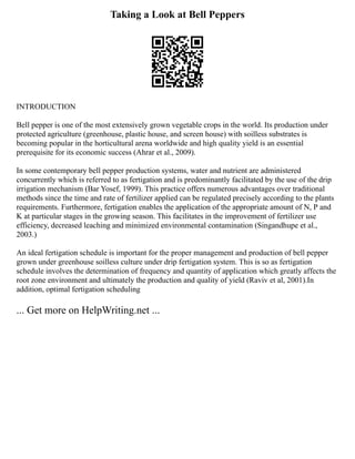 Taking a Look at Bell Peppers
INTRODUCTION
Bell pepper is one of the most extensively grown vegetable crops in the world. Its production under
protected agriculture (greenhouse, plastic house, and screen house) with soilless substrates is
becoming popular in the horticultural arena worldwide and high quality yield is an essential
prerequisite for its economic success (Ahrar et al., 2009).
In some contemporary bell pepper production systems, water and nutrient are administered
concurrently which is referred to as fertigation and is predominantly facilitated by the use of the drip
irrigation mechanism (Bar Yosef, 1999). This practice offers numerous advantages over traditional
methods since the time and rate of fertilizer applied can be regulated precisely according to the plants
requirements. Furthermore, fertigation enables the application of the appropriate amount of N, P and
K at particular stages in the growing season. This facilitates in the improvement of fertilizer use
efficiency, decreased leaching and minimized environmental contamination (Singandhupe et al.,
2003.)
An ideal fertigation schedule is important for the proper management and production of bell pepper
grown under greenhouse soilless culture under drip fertigation system. This is so as fertigation
schedule involves the determination of frequency and quantity of application which greatly affects the
root zone environment and ultimately the production and quality of yield (Raviv et al, 2001).In
addition, optimal fertigation scheduling
... Get more on HelpWriting.net ...
 