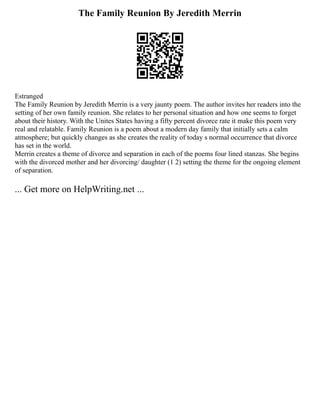 The Family Reunion By Jeredith Merrin
Estranged
The Family Reunion by Jeredith Merrin is a very jaunty poem. The author invites her readers into the
setting of her own family reunion. She relates to her personal situation and how one seems to forget
about their history. With the Unites States having a fifty percent divorce rate it make this poem very
real and relatable. Family Reunion is a poem about a modern day family that initially sets a calm
atmosphere; but quickly changes as she creates the reality of today s normal occurrence that divorce
has set in the world.
Merrin creates a theme of divorce and separation in each of the poems four lined stanzas. She begins
with the divorced mother and her divorcing/ daughter (1 2) setting the theme for the ongoing element
of separation.
... Get more on HelpWriting.net ...
 