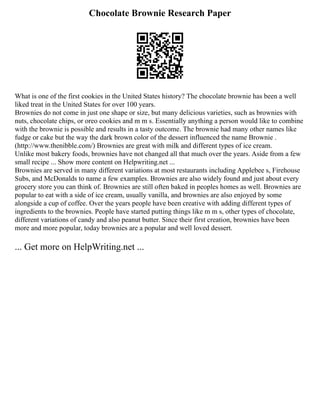 Chocolate Brownie Research Paper
What is one of the first cookies in the United States history? The chocolate brownie has been a well
liked treat in the United States for over 100 years.
Brownies do not come in just one shape or size, but many delicious varieties, such as brownies with
nuts, chocolate chips, or oreo cookies and m m s. Essentially anything a person would like to combine
with the brownie is possible and results in a tasty outcome. The brownie had many other names like
fudge or cake but the way the dark brown color of the dessert influenced the name Brownie .
(http://www.thenibble.com/) Brownies are great with milk and different types of ice cream.
Unlike most bakery foods, brownies have not changed all that much over the years. Aside from a few
small recipe ... Show more content on Helpwriting.net ...
Brownies are served in many different variations at most restaurants including Applebee s, Firehouse
Subs, and McDonalds to name a few examples. Brownies are also widely found and just about every
grocery store you can think of. Brownies are still often baked in peoples homes as well. Brownies are
popular to eat with a side of ice cream, usually vanilla, and brownies are also enjoyed by some
alongside a cup of coffee. Over the years people have been creative with adding different types of
ingredients to the brownies. People have started putting things like m m s, other types of chocolate,
different variations of candy and also peanut butter. Since their first creation, brownies have been
more and more popular, today brownies are a popular and well loved dessert.
... Get more on HelpWriting.net ...
 