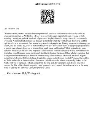 All Hallow s Eve Eve
All Hallow s Eve
Whether or not you re a believer in the supernatural, you have to admit there isn t a day quite as
mystical or spiritual as All Hallow s Eve. The word Halloween means hallowed evening or holy
evening . Its origins go back hundreds of years and its place in modern day culture is continuously
evolving. A multitude of cultures see this day as the time when the veil between this world and the
spirit world is at its thinnest. But, a very large number of people see this day as excuse to dress up, get
drunk, and eat candy. So, what is it about Halloween that draws in millions of people every year? Is it
a simple case of party fever, or is it something much more spellbinding? While not definite, many
scholars believe All Hallows Eve began as a Christianized feast influenced by Celtic harvest festivals
including possible pagan roots, particularly the Gaelic festival Samhain. Other scholars maintain that
it originated independently of Samhain and has solely Christian roots. Historian Nicholas Rogers
notes that while some folklorists have detected its origins in the Roman feast of Pomona, the goddess
of fruits and seeds, or in the festival of the dead called Parentalia, it is more typically linked to the
Celtic festival of Samhain , which comes from the Old Irish for summer s end . It was held on or
around the 31st of October through the 1st of November and kindred festivals were held at the same
time of year by the Brittonic Celts; for example Calan
... Get more on HelpWriting.net ...
 