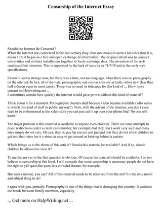 Censorship of the Internet Essay
Should the Internet Be Censored?
When the internet was conceived in the last century (boy, that sure makes it seem a lot older than it is,
doesn t it?) it began as a free and open exchange of information. The original intent was to connect
universities and military installations together to freely exchange data. The invention of the web
continued that intention. This is supported by the lack of security in TCP/IP and in the early web
specifications.
I know it seems strange now, but there was a time, not too long ago, when there was no pornography
on the internet. In fact, all of the hate, pornographic and similar sites are actually rather new (less than
half a dozen years in most cases). There was no need or tolerance for this kind of ... Show more
content on Helpwriting.net ...
I sometimes wonder how quickly the internet would gave grown without this kind of material?
Think about it for a moment. Pornographic theaters died because video became available (who wants
to watch this kind of stuff in public anyway?). Now, with the advent of the internet, you don t even
need to be embarrassed at the video store you can just call it up over your phone line! No one will
know!
The major problem is this material is available to anyone even children. There are lame attempts to
place restrictions (enter a credit card number, for example) but they don t work very well and many
sites simply do not care. Oh yes, they do pay lip service and pretend that they do not allow children to
get into their sites but it s about as easy to get around as looking behind a curtain.
Which brings us to the theme of this article? Should this material be available? And if so, should
children be allowed to view it?
To me the answer to the first question is obvious. Of course the material should be available. I do not
believe in censorship at this level. I will concede that some censorship is necessary people do not have
the right to yell quot;fire quot; in a crowded theater, for example.
But wait a minute, you say? All of this material needs to be removed from the net? It s the only moral
and ethical thing to do!
I agree with you, partially. Pornography is one of the things that is damaging this country. It weakens
the bonds between family members, especially
... Get more on HelpWriting.net ...
 