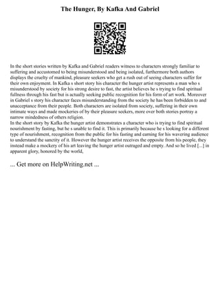 The Hunger, By Kafka And Gabriel
In the short stories written by Kafka and Gabriel readers witness to characters strongly familiar to
suffering and accustomed to being misunderstood and being isolated, furthermore both authors
displays the cruelty of mankind, pleasure seekers who get a rush out of seeing characters suffer for
their own enjoyment. In Kafka s short story his character the hunger artist represents a man who s
misunderstood by society for his strong desire to fast, the artist believes he s trying to find spiritual
fullness through his fast but is actually seeking public recognition for his form of art work. Moreover
in Gabriel s story his character faces misunderstanding from the society he has been forbidden to and
unacceptance from their people. Both characters are isolated from society, suffering in their own
intimate ways and made mockeries of by their pleasure seekers, more over both stories portray a
narrow mindedness of others religion.
In the short story by Kafka the hunger artist demonstrates a character who is trying to find spiritual
nourishment by fasting, but he s unable to find it. This is primarily because he s looking for a different
type of nourishment, recognition from the public for his fasting and earning for his wavering audience
to understand the sanctity of it. However the hunger artist receives the opposite from his people, they
instead make a mockery of his art leaving the hunger artist outraged and empty. And so he lived [...] in
apparent glory, honored by the world,
... Get more on HelpWriting.net ...
 