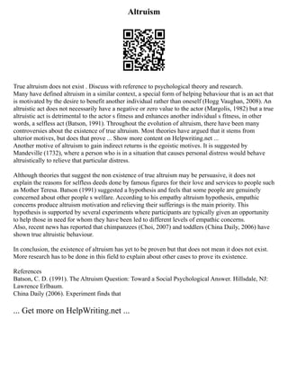 Altruism
True altruism does not exist . Discuss with reference to psychological theory and research.
Many have defined altruism in a similar context, a special form of helping behaviour that is an act that
is motivated by the desire to benefit another individual rather than oneself (Hogg Vaughan, 2008). An
altruistic act does not necessarily have a negative or zero value to the actor (Margolis, 1982) but a true
altruistic act is detrimental to the actor s fitness and enhances another individual s fitness, in other
words, a selfless act (Batson, 1991). Throughout the evolution of altruism, there have been many
controversies about the existence of true altruism. Most theories have argued that it stems from
ulterior motives, but does that prove ... Show more content on Helpwriting.net ...
Another motive of altruism to gain indirect returns is the egoistic motives. It is suggested by
Mandeville (1732), where a person who is in a situation that causes personal distress would behave
altruistically to relieve that particular distress.
Although theories that suggest the non existence of true altruism may be persuasive, it does not
explain the reasons for selfless deeds done by famous figures for their love and services to people such
as Mother Teresa. Batson (1991) suggested a hypothesis and feels that some people are genuinely
concerned about other people s welfare. According to his empathy altruism hypothesis, empathic
concerns produce altruism motivation and relieving their sufferings is the main priority. This
hypothesis is supported by several experiments where participants are typically given an opportunity
to help those in need for whom they have been led to different levels of empathic concerns.
Also, recent news has reported that chimpanzees (Choi, 2007) and toddlers (China Daily, 2006) have
shown true altruistic behaviour.
In conclusion, the existence of altruism has yet to be proven but that does not mean it does not exist.
More research has to be done in this field to explain about other cases to prove its existence.
References
Batson, C. D. (1991). The Altruism Question: Toward a Social Psychological Answer. Hillsdale, NJ:
Lawrence Erlbaum.
China Daily (2006). Experiment finds that
... Get more on HelpWriting.net ...
 