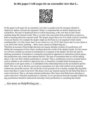 In this paper I will argue for an externalist view that I...
In this paper I will argue for an externalist view that I consider to be the strongest rebuttal to
skepticism. Before I present the argument I think it is important that we define skepticism and
externalism. The type of skepticism that we will be discussing, is the view that we don t know
anything about the external world. That is, we don t have any prima facie justification or reason to
believe anything about the external world. The skeptic argues that even if we think a belief is justified,
its just an illusion. For example the skeptic might use the brain in a vat argument which claims
something like: (1) I don t know that I m not a brain in a vat. (2) If I don t know that I m not a brain in
a vat, then I don t know anything ... Show more content on Helpwriting.net ...
Therefore an account of knowledge that does not require absolute certainty for justification will
deflate the consequence (I don t know anything about the world) of the skeptics doubt. For this reason
we will now consider an account of externalism as a response to the skeptic, but first lets start by
defining externalism. Externalism is commonly presented in opposition to internalism (which argues
that justification only comes from internal factors). The type of externalism that we will be talking
about, is the view that a beliefs justification is external. That is, justification involves external factors
such as whether or not a belief is objectivity true, or formed by a reliable belief forming process.
Justification is not agent centric, it is embedded in the relationship between the environment and the
belief. The way I see it, the best way to prove externalism is to show that a belief can be justified
without any accessible reasons. We can do this on the grounds of an everyday example My dog Bella
knows that there is water in her bowl. She doesn t have any internal reasons for the belief that there is
water in her bowl. That is, she lacks internal justification. But I know that Bella knows that there is
water in her bowl. Therefore justification is external. As we can discern from the example of Bella the
dog, justification should be understood externally. Since justification is something that should
... Get more on HelpWriting.net ...
 