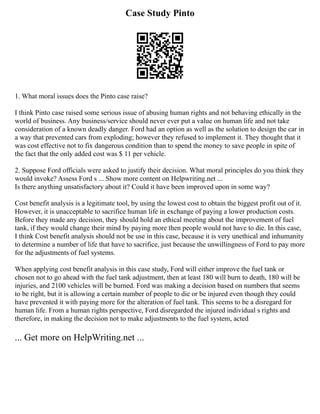 Case Study Pinto
1. What moral issues does the Pinto case raise?
I think Pinto case raised some serious issue of abusing human rights and not behaving ethically in the
world of business. Any business/service should never ever put a value on human life and not take
consideration of a known deadly danger. Ford had an option as well as the solution to design the car in
a way that prevented cars from exploding; however they refused to implement it. They thought that it
was cost effective not to fix dangerous condition than to spend the money to save people in spite of
the fact that the only added cost was $ 11 per vehicle.
2. Suppose Ford officials were asked to justify their decision. What moral principles do you think they
would invoke? Assess Ford s ... Show more content on Helpwriting.net ...
Is there anything unsatisfactory about it? Could it have been improved upon in some way?
Cost benefit analysis is a legitimate tool, by using the lowest cost to obtain the biggest profit out of it.
However, it is unacceptable to sacrifice human life in exchange of paying a lower production costs.
Before they made any decision, they should hold an ethical meeting about the improvement of fuel
tank, if they would change their mind by paying more then people would not have to die. In this case,
I think Cost benefit analysis should not be use in this case, because it is very unethical and inhumanity
to determine a number of life that have to sacrifice, just because the unwillingness of Ford to pay more
for the adjustments of fuel systems.
When applying cost benefit analysis in this case study, Ford will either improve the fuel tank or
chosen not to go ahead with the fuel tank adjustment, then at least 180 will burn to death, 180 will be
injuries, and 2100 vehicles will be burned. Ford was making a decision based on numbers that seems
to be right, but it is allowing a certain number of people to die or be injured even though they could
have prevented it with paying more for the alteration of fuel tank. This seems to be a disregard for
human life. From a human rights perspective, Ford disregarded the injured individual s rights and
therefore, in making the decision not to make adjustments to the fuel system, acted
... Get more on HelpWriting.net ...
 