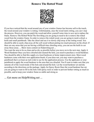 Remove The Rotted Wood
If you have noticed that the wood around one of your window frames has become soft to the touch,
the wood around your window is rotting. Unfortunately, once the wood starts rotting, you can t stop
the process. However, you can patch the wood and allow yourself some time to save up to replace the
frame. Remove The Rotted Wood The first thing you are going to need to do is remove the rotted
wood from the window frame. In order to remove the rotted wood, you are going to need a chisel, a
knife and small paintbrush. Take the chisel and use it to slowly chip away at the rotting wood. You
should be able to easily chip away all the soft wood without putting too much pressure on the chisel. If
there are any areas that you are having a difficult time chiseling away, you can use the knife to cut
away those areas. ... Show more content on Helpwriting.net ...
You want the area to be as clean and as dry as possible before you move on to the next step. Apply A
Wood Hardener Once you have chiseled and cleaned the hole, you need to purchase a wood hardener.
You should be able to find this supply at a local hardware or home improvement store. Most wood
hardeners come with their own application brush; if your does not, you may want to purchase a
paintbrush that is at least an inch wide to use for the application process. Use the applicator or your
paintbrush to apply the wood hardener to the area that you chiseled. You ll want to make sure that you
saturate all of the wood inside of the hole and around the hole. Let the wood hardener set and dry
according to the directions on the package. Apply An Epoxy Resin Once the wood hardener has set,
you are going to want to fill in the hole with epoxy resin in order to prevent further rotting as much as
possible, and to keep your window frame as stable and strong as
... Get more on HelpWriting.net ...
 