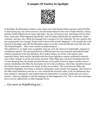 Examples Of Sanitize In Spotlight
In Spotlight, the filmmakers include a scene where one of the Boston Globe reporters, Sacha Pfeiffer,
is interviewing Joe, one of the survivors. Joe tells Sacha about his first visit to Father Shanley s house,
and how Father Shanley the two play strip poker. Joe says, Of course I lost. And things went on from
there. Sacha asks, What happened specifically? and Joe replies Specifically, he molested me. Sacha
continues, and says, Joe, I think the language here is going to be very important. We can t sanitize this,
just saying molest isn t enough. People need to know what actually happened. I will consider the word
sanitize in this paper, and why the filmmakers chose to use this word and film the scene like they did.
The Oxford English ... Show more content on Helpwriting.net ...
This definition is, to render more acceptable, clean up, as by the removal of undesirable, improper or
confidential material. This second definition is different then the more technical and medical health
related connotation of the first definition, but it makes Sacha s use of the word sanitize seem
especially fitting. Sacha and the Spotlight team have been fighting to expose confidential materials,
seen in their struggle to get the documents unsealed. When Mike gets a tip from Garabedian that the
14 most damning docs are already unsealed because of his public motion to oppose another lawyer s
motion, Garabedian tells Mike the documents are not in the courthouse, where they should be because
the Church doesn t want them to be found. So they are not there. This scene between Mike and
Garabedian highlights what Sacha is doing by saying they cannot sanitize the language. The Church in
the Mike and Garabedian scene has in a way sanitized the record by either of the two definitions they
have cleaned it, expunged it, and omitted unsavory information; in contrast, Sacha does not want to
sanitize , clean up, expunge or omit the language of what happened to Joe. This is why she encourages
him to not use euphemisms or tidier language for his
... Get more on HelpWriting.net ...
 