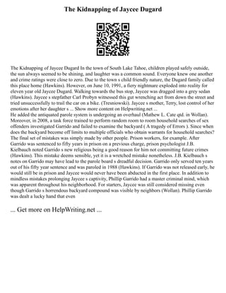 The Kidnapping of Jaycee Dugard
The Kidnapping of Jaycee Dugard In the town of South Lake Tahoe, children played safely outside,
the sun always seemed to be shining, and laughter was a common sound. Everyone knew one another
and crime ratings were close to zero. Due to the town s child friendly nature, the Dugard family called
this place home (Hawkins). However, on June 10, 1991, a fiery nightmare exploded into reality for
eleven year old Jaycee Dugard. Walking towards the bus stop, Jaycee was dragged into a grey sedan
(Hawkins). Jaycee s stepfather Carl Probyn witnessed this gut wrenching act from down the street and
tried unsuccessfully to trail the car on a bike. (Tresniowski). Jaycee s mother, Terry, lost control of her
emotions after her daughter s ... Show more content on Helpwriting.net ...
He added the antiquated parole system is undergoing an overhaul (Mathew L. Cate qtd. in Wollan).
Moreover, in 2008, a task force trained to perform random room to room household searches of sex
offenders investigated Garrido and failed to examine the backyard ( A tragedy of Errors ). Since when
does the backyard become off limits to multiple officials who obtain warrants for household searches?
The final set of mistakes was simply made by other people. Prison workers, for example. After
Garrido was sentenced to fifty years in prison on a previous charge, prison psychologist J.B.
Kielbauch noted Garrido s new religious being a good reason for him not committing future crimes
(Hawkins). This mistake deems sensible, yet it is a wretched mistake nonetheless. J.B. Kielbauch s
notes on Garrido may have lead to the parole board s dreadful decision. Garrido only served ten years
out of his fifty year sentence and was paroled in 1988 (Hawkins). If Garrido was not released early, he
would still be in prison and Jaycee would never have been abducted in the first place. In addition to
mindless mistakes prolonging Jaycee s captivity, Phillip Garrido had a master criminal mind, which
was apparent throughout his neighborhood. For starters, Jaycee was still considered missing even
though Garrido s horrendous backyard compound was visible by neighbors (Wollan). Phillip Garrido
was dealt a lucky hand that even
... Get more on HelpWriting.net ...
 