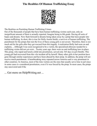 The Realities Of Human Trafficking Essay
The Realities on Punishing Human Trafficking Crimes
Out of the thousands of people that have been human trafficking victims each year, only an
insignificant amount of them is actually reported. Imagine being in 8th grade. Having all sorts of
hopes and dreams. Now flash forward to dreams being taken away by a pimp that lures people into
human trafficking. In short, this is true for Holly Austin Smith, a survivor of human trafficking. The
punishment for the pimps that ruin the lives of these young girls is not severe. Therefore, there is not
much aid for the girls after they get rescued from this tragedy. A realization Holly had soon on and
explains, ...Although I was soon recognized to be a victim, the specialized aftercare needed for a
trafficking victim did not yet exist... Twenty years ago, there were no anti trafficking laws in place.
This pimp, who raped and lured a child into prostitution, served only 365 days in jail (Smith). This
young girl had recovered from this vile incident all by herself. Many other girls in her position have
gone through similar experiences and have been abused by their pimp. In addition, the pimp will not
receive much punishment. A heartbreaking story repeated across America and is very prominent in
other countries. In America, most of the time victims are the ones that usually serve time in jail since
in some cases it s considered prostitution, even if it was forced by the pimp. In most cases, the pimps
stay uncovered and if the
... Get more on HelpWriting.net ...
 