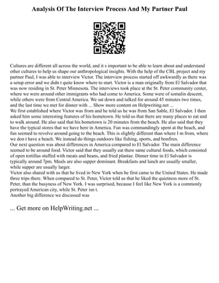 Analysis Of The Interview Process And My Partner Paul
Cultures are different all across the world, and it s important to be able to learn about and understand
other cultures to help us shape our anthropological insights. With the help of the CBL project and my
partner Paul, I was able to interview Victor. The interview process started off awkwardly as there was
a setup error and we didn t quite know where to start. Victor is a man originally from El Salvador that
was now residing in St. Peter Minnesota. The interviews took place at the St. Peter community center,
where we were around other immigrants who had come to America. Some were of somalin descent,
while others were from Central America. We sat down and talked for around 45 minutes two times,
and the last time we met for dinner with ... Show more content on Helpwriting.net ...
We first established where Victor was from and he told us he was from San Sable, El Salvador. I then
asked him some interesting features of his hometown. He told us that there are many places to eat and
to walk around. He also said that his hometown is 20 minutes from the beach. He also said that they
have the typical stores that we have here in America. Fun was commandingly spent at the beach, and
fun seemed to revolve around going to the beach. This is slightly different than where I m from, where
we don t have a beach. We instead do things outdoors like fishing, sports, and bonfires.
Our next question was about differences in America compared to El Salvador. The main difference
seemed to be around food. Victor said that they usually eat there same cultural foods, which consisted
of open tortillas stuffed with meats and beans, and fried plantae. Dinner time in El Salvador is
typically around 7pm. Meals are also supper dominant. Breakfasts and lunch are usually smaller,
while supper are usually larger.
Victor also shared with us that he lived in New York when he first came to the United States. He made
three trips there. When compared to St. Peter, Victor told us that he liked the quietness more of St.
Peter, than the busyness of New York. I was surprised, because I feel like New York is a commonly
portrayed American city, while St. Peter isn t.
Another big difference we discussed was
... Get more on HelpWriting.net ...
 