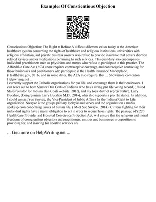 Examples Of Conscientious Objection
Conscientious Objection: The Right to Refuse A difficult dilemma exists today in the American
healthcare system concerning the rights of healthcare and religious institutions, universities with
religious affiliation, and private business owners who refuse to provide insurance that covers abortion
related services and or medications pertaining to such services. This quandary also encompasses
individual practitioners such as physicians and nurses who refuse to participate in this practice. The
Affordable Care Act (ACA) now requires contraceptive coverage, and contraceptive counseling for
those businesses and practitioners who participate in the Health Insurance Marketplace,
(HealthCare.gov, 2016), and in some states, the ACA also requires that ... Show more content on
Helpwriting.net ...
I currently support the Catholic organizations for pro life, and encourage them in their endeavors. I
can reach out to both Senator Dan Coats of Indiana, who has a strong pro life voting record, (United
States Senator for Indiana Dan Coats website, 2016), and my local district representative, Larry
Bucshon, (Congressman Larry Bucshon M.D., 2016), who also supports a pro life stance. In addition,
I could contact Sue Swayze, the Vice President of Public Affairs for the Indiana Right to Life
organization. Swayze is the groups primary lobbyist and serves and the organization s media
spokesperson concerning issues of human life, ( Meet Sue Swayze, 2014). Citizens fighting for their
individual rights have a moral obligation to act in order to secure those rights. The passage of S.220
Health Care Provider and Hospital Conscience Protection Act, will ensure that the religious and moral
freedoms of conscientious objectors and practitioners, entities and businesses in opposition to
providing for, and insuring for abortive services are
... Get more on HelpWriting.net ...
 