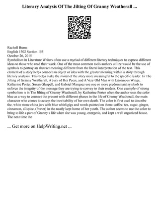 Literary Analysis Of The Jilting Of Granny Weatherall ...
Rachell Burns
English 1302 Section 155
October 26, 2015
Symbolism in Literature Writers often use a myriad of different literary techniques to express different
ideas to those who read their work. One of the most common tools authors utilize would be the use of
symbols to portray an abstract meaning different from the literal interpretation of the text. This
element of a story helps connect an object or idea with the greater meaning within a story through
literary analysis. This helps make the moral of the story more meaningful to the specific reader. In The
Jilting of Granny Weatherall, A Jury of Her Peers, and A Very Old Man with Enormous Wings,
Katherine Porter, Susan Glaspell, and Gabriel Marquez use one or more predominant symbols to
enforce the integrity of the message they are trying to convey to their readers. One example of strong
symbolism is in The Jilting of Granny Weatherall, by Katherine Porter when the author uses the color
blue as a way to connect the present with different phases in the life of Granny Weatherall, the main
character who comes to accept the inevitability of her own death. The color is first used to describe
the, white stone china jars with blue whirligigs and words painted on them: coffee, tea, sugar, ginger,
cinnamon, allspice, (Porter) in the neatly kept home of her youth. The author seems to use the color to
bring to life a part of Granny s life when she was young, energetic, and kept a well organized house.
The next time the
... Get more on HelpWriting.net ...
 