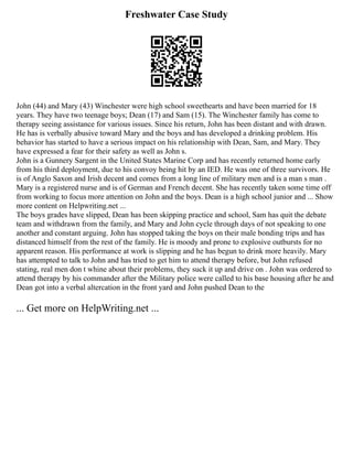 Freshwater Case Study
John (44) and Mary (43) Winchester were high school sweethearts and have been married for 18
years. They have two teenage boys; Dean (17) and Sam (15). The Winchester family has come to
therapy seeing assistance for various issues. Since his return, John has been distant and with drawn.
He has is verbally abusive toward Mary and the boys and has developed a drinking problem. His
behavior has started to have a serious impact on his relationship with Dean, Sam, and Mary. They
have expressed a fear for their safety as well as John s.
John is a Gunnery Sargent in the United States Marine Corp and has recently returned home early
from his third deployment, due to his convoy being hit by an IED. He was one of three survivors. He
is of Anglo Saxon and Irish decent and comes from a long line of military men and is a man s man .
Mary is a registered nurse and is of German and French decent. She has recently taken some time off
from working to focus more attention on John and the boys. Dean is a high school junior and ... Show
more content on Helpwriting.net ...
The boys grades have slipped, Dean has been skipping practice and school, Sam has quit the debate
team and withdrawn from the family, and Mary and John cycle through days of not speaking to one
another and constant arguing. John has stopped taking the boys on their male bonding trips and has
distanced himself from the rest of the family. He is moody and prone to explosive outbursts for no
apparent reason. His performance at work is slipping and he has begun to drink more heavily. Mary
has attempted to talk to John and has tried to get him to attend therapy before, but John refused
stating, real men don t whine about their problems, they suck it up and drive on . John was ordered to
attend therapy by his commander after the Military police were called to his base housing after he and
Dean got into a verbal altercation in the front yard and John pushed Dean to the
... Get more on HelpWriting.net ...
 