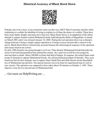 Historical Accuracy of Black Hawk Down
Nobody asks to be a hero; it just sometimes turns out that way, SSGT Matt Eversmann said this while
explaining to a solider the hardship of trying to explain to civilians the duties of a soldier. There have
been many battles fought, and many have been lost. Black Hawk Down is an adaptation of the failed
attempt to capture Somali warlord Mohamed Farrah Aidid during the Battle of Mogadishu. It started
on March 2001 and it was released January 18, 2002. During the real operation there was a dramatic
change between it being a simple capture operation to it being a rescue mission that is shown in the
movie. Black Hawk Down is historically accurate because the chronological sequence of the operation
and rescue mission are correct.
In early 1990 Somalia was going through a civil war. Their dictator Mohammed Farrah had order the
closer of all food transportation that entered the country. He`s goal was to kill his own people by
starving them to death. About 300,000 civilians had died of hunger. In response, the united States send
troops to Somalia to capture Mohammed Farrah., the self proclaimed president of Somalia. They soon
found out that the best strategic was to capture Omar Salad Elmi and Abdi Hassan Awale Queybdiid,
two of Mohammed top advisers. The special mission was to be done by experienced man as well as
new recruits. The operation was supposed to have taken about 30 minutes on Octuber 3, 1993. There
objective were the two top advisers of Mohammed that
... Get more on HelpWriting.net ...
 
