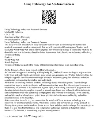 Using Technology For Academic Success
Using Technology to Increase Academic Success
Michael D. Calabrese
COLL 100
American Military University
Professor Jennifer Gordon
Using Technology to Increase Academic Success
This essay will talk about how in today s modern world we can use technology to increase the
academic success of a student. Along with that, we will cover the different types of devices used
today, the World Wide Web and its search engines, how technology is used in school and what are its
downfalls, and how technology benefits distant learners and lastly how to use technology effectively.
Technology today
Devices
World Wide Web
Search Engines
Technology today has evolved to be one of the most important things in an individual s life.
As the demand ... Show more content on Helpwriting.net ...
A Constructivist approach according to Wenglisnky, H.,(2005) will use technology to help a student
better learn and understand a given topic, using visual aids, programs etc. While a didactic will do the
complete opposite. It will combine the larger picture of a scenario, going into advanced and more
complicated problems that the student can understand.
Aside from the teaching methods used in a technology based education system. There is always
constructive ways to use technology as well as unconstructive ways. In a classroom environment a
teacher may ask students to do research on a given topic, while setting standards of plagiarism and
showing students how to complete research at an early age. It can also be beneficial for students to
familiarize themselves with commonly used programs and software used in today s work industry,
such as Microsoft word and power point. It can give the student the ease and facility to find the
resources needed at his fingertips.
At the same time it can be very un constructive for a student if he or she uses technology in a
classroom for entertainment and media. While most schools and universities do a very good job in
filtering their systems so that students do not access these websites, student always find a way to get to
them. It is also possible that the use of a computer or technology can limit a student in certain
instances. For instance, a student may be given an assignment to
... Get more on HelpWriting.net ...
 