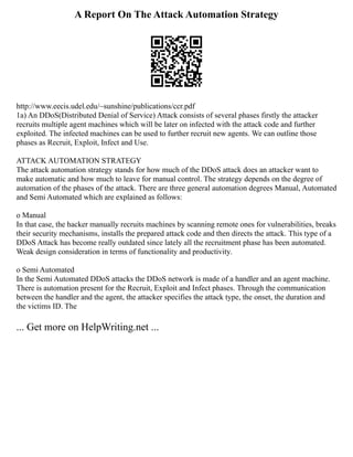A Report On The Attack Automation Strategy
http://www.eecis.udel.edu/~sunshine/publications/ccr.pdf
1a) An DDoS(Distributed Denial of Service) Attack consists of several phases firstly the attacker
recruits multiple agent machines which will be later on infected with the attack code and further
exploited. The infected machines can be used to further recruit new agents. We can outline those
phases as Recruit, Exploit, Infect and Use.
ATTACK AUTOMATION STRATEGY
The attack automation strategy stands for how much of the DDoS attack does an attacker want to
make automatic and how much to leave for manual control. The strategy depends on the degree of
automation of the phases of the attack. There are three general automation degrees Manual, Automated
and Semi Automated which are explained as follows:
o Manual
In that case, the hacker manually recruits machines by scanning remote ones for vulnerabilities, breaks
their security mechanisms, installs the prepared attack code and then directs the attack. This type of a
DDoS Attack has become really outdated since lately all the recruitment phase has been automated.
Weak design consideration in terms of functionality and productivity.
o Semi Automated
In the Semi Automated DDoS attacks the DDoS network is made of a handler and an agent machine.
There is automation present for the Recruit, Exploit and Infect phases. Through the communication
between the handler and the agent, the attacker specifies the attack type, the onset, the duration and
the victims ID. The
... Get more on HelpWriting.net ...
 
