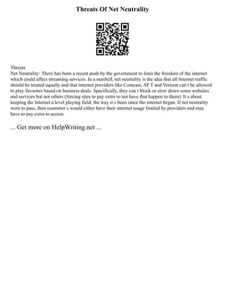 Threats Of Net Neutrality
Threats
Net Neutrality: There has been a recent push by the government to limit the freedom of the internet
which could affect streaming services. In a nutshell, net neutrality is the idea that all Internet traffic
should be treated equally and that internet providers like Comcast, AT T and Verizon can t be allowed
to play favorites based on business deals. Specifically, they can t block or slow down some websites
and services but not others (forcing sites to pay extra to not have that happen to them). It s about
keeping the Internet a level playing field, the way it s been since the internet began. If net neutrality
were to pass, then customer s would either have their internet usage limited by providers and may
have to pay extra to access
... Get more on HelpWriting.net ...
 
