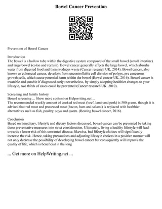 Bowel Cancer Prevention
Prevention of Bowel Cancer
Introduction
The bowel is a hollow tube within the digestive system composed of the small bowel (small intestine)
and large bowel (colon and rectum). Bowel cancer generally affects the large bowel, which absorbs
water from digested food and then produces waste (Cancer research UK, 2014). Bowel cancer, also
known as colorectal cancer, develops from uncontrollable cell division of polyps, pre cancerous
growth cells, which cause potential harm within the bowel (Bowel cancer UK, 2016). Bowel cancer is
treatable and curable if diagnosed early; nevertheless, by simply adopting healthier changes to your
lifestyle, two thirds of cases could be prevented (Cancer research UK, 2010).
Screening and family history
Bowel screening ... Show more content on Helpwriting.net ...
The recommended weekly amount of cooked red meat (beef, lamb and pork) is 500 grams, though it is
advised that red meat and processed meat (bacon, ham and salami) is replaced with healthier
alternatives such as fish, poultry, soya and quorn. (Beating bowel cancer, 2016).
Conclusion
Based on hereditary, lifestyle and dietary factors discussed, bowel cancer can be prevented by taking
these preventative measures into strict consideration. Ultimately, living a healthy lifestyle will lead
towards a lower risk of this unwanted disease, likewise, bad lifestyle choices will significantly
increase the risk. Hence, taking precautions and adjusting lifestyle choices in a positive manner will
not only decrease the possibility of developing bowel cancer but consequently will improve the
quality of life, which is beneficial in the long
... Get more on HelpWriting.net ...
 