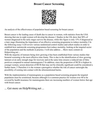 Breast Cancer Screening
An analysis of the effectiveness of population based screening for breast cancer.
Breast cancer is the leading cause of death due to cancer in women, with statistics from the USA
showing that one in eight women will develop the disease.1 Studies in the UK show that 90% of
women diagnosed in the early stages survive the disease, while this figure is only 15% if diagnosed at
a later stage illustrating the importance of an effective screening programme to reduce mortality.2 In
the following essay I will review various randomised control studies and cohort studies in order to
establish how nationwide screening programmes best reduce mortality, looking at the targeted sector
of the population and the methods in practice. I will also address ... Show more content on
Helpwriting.net ...
With the majority of tumours being slow growing it has been established from various studies that
biennial screening is the most effective time frame. This is due to the identification of slow growing
tumours at an early enough stage for recovery and at the same time ensures a reduced rate of false
positives compared to annual mammograms.5 In addition, since the proportion of DCIS is highest in
younger women, screen detection of DCIS that may not be clinically signiﬁcant could be considered a
further harm. 5 Therefore it is the woman s prerogative whether the risk of cancer outweighs the
possibility of coming into contact with the aforementioned harms.
With the implementation of mammograms as a population based screening program the targeted
population must be scrutinised, because although it is common practice for women over 40 to be
covered by health insurance for mammograms there are increasing numbers of women below that age
with breast cancer.
... Get more on HelpWriting.net ...
 