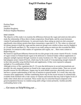 Eng135 Position Paper
Position Paper
ENG135
Jonathan Dougherty
Professor Stephen Mendonca
DISCUSSION
The objective of this study is to examine the differences between the vegan and omnivore diet and to
study the relationship of these diets to body composition, blood lipids, and the serum hormones
vitamin D and parathyroid hormone. As seen previously, those eating an omnivore diet consumed
significantly more dietary protein than those consuming a vegan diet (2; 3). The values we observed
for dietary protein in both the vegan and the omnivore groups were similar to those seen by Hadded et
al. (3) and Janelle and Barr (2). The women in our study eating an omnivore diet exceeded the RDA
for protein. In contrast to other studies of vegetarians and vegans, our ... Show more content on
Helpwriting.net ...
We found no significant difference between the two diet groups in the serum vitamin D levels. A study
of vegan women in Finland found vegans to be deficient in vitamin D intake without supplements or
adequate sunlight exposure through vacations in sunny locations (12). The vegan women in our study
had adequate serum vitamin D levels, which may be the result of 1) incorporating enough vitamin D
in their diets possibly using fortified foods and supplements; 2) they were exposed to adequate
sunlight or 3) a combination of both.
Although reviews of the vegetarian diet (5; 13) warn that deficiencies in several micronutrients are
possible, the only marginal nutrient we found in the vegan group is calcium intake. There are several
possible reasons for this difference. Vegans may be more health conscious, physically more active,
and have a greater understanding of the role of nutrition in general health. As a result, they may also
consume more supplements. Another contributing factor may be the recent increase in commercially
available foods fortified with a wide variety of vitamins and minerals that may lead to higher levels of
intake when whole diets are examined. These results may be somewhat biased compared to the
general population because we studied young adult college women primarily. Another possible
confounding factor is the
... Get more on HelpWriting.net ...
 