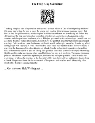 The Frog King Symbolism
The Frog King has a lot of symbolism and lessons? Written within it. One of the big things I believe
this story was written for was to show the young girls reading it that arranged marriage wasn t that
bad. At first the girl is detested by the frog,but is still forced to honor her promise by her father. She
still despises the frog until she either kisses him or is thrown against the wall,depending on the
version, and changes into a handsome prince. This just goes to show forced marriages can still turn out
good and it isn t as bad as it first seems. I also believe the gold ball could further symbolize arranged
marriage. Gold is often a color that is associated with wealth and the girl looses her favorite toy which
is the golden ball. I believe in some situations this could show how her family lost their wealth and is
marrying the daughter off to a frog king to get it back. Similar to how the frog retrieves her golden
ball, he returns the wealth to her/ her family. The gold ball could also symbolize a couple other things.
Gold is used to make jewelry and other valuable things, but nots in it raw form. The young immature
princess hasn t been shaped into a person yet, similar to the unshaped gold ball. She is without her
own morals or ideas, she promises to the frog she will let him sleep with her and is more than willing
to break this promise if not for the stern words of her parents to honor her word. Many fairy tales
involve this theme of a young/beautiful
... Get more on HelpWriting.net ...
 
