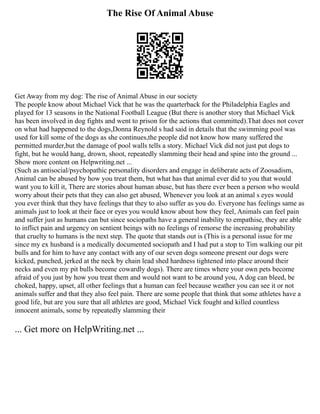 The Rise Of Animal Abuse
Get Away from my dog: The rise of Animal Abuse in our society
The people know about Michael Vick that he was the quarterback for the Philadelphia Eagles and
played for 13 seasons in the National Football League (But there is another story that Michael Vick
has been involved in dog fights and went to prison for the actions that committed).That does not cover
on what had happened to the dogs,Donna Reynold s had said in details that the swimming pool was
used for kill some of the dogs as she continues,the people did not know how many suffered the
permitted murder,but the damage of pool walls tells a story. Michael Vick did not just put dogs to
fight, but he would hang, drown, shoot, repeatedly slamming their head and spine into the ground ...
Show more content on Helpwriting.net ...
(Such as antisocial/psychopathic personality disorders and engage in deliberate acts of Zoosadism,
Animal can be abused by how you treat them, but what has that animal ever did to you that would
want you to kill it, There are stories about human abuse, but has there ever been a person who would
worry about their pets that they can also get abused, Whenever you look at an animal s eyes would
you ever think that they have feelings that they to also suffer as you do. Everyone has feelings same as
animals just to look at their face or eyes you would know about how they feel, Animals can feel pain
and suffer just as humans can but since sociopaths have a general inability to empathise, they are able
to inflict pain and urgency on sentient beings with no feelings of remorse the increasing probability
that cruelty to humans is the next step. The quote that stands out is (This is a personal issue for me
since my ex husband is a medically documented sociopath and I had put a stop to Tim walking our pit
bulls and for him to have any contact with any of our seven dogs someone present our dogs were
kicked, punched, jerked at the neck by chain lead shed hardness tightened into place around their
necks and even my pit bulls become cowardly dogs). There are times where your own pets become
afraid of you just by how you treat them and would not want to be around you, A dog can bleed, be
choked, happy, upset, all other feelings that a human can feel because weather you can see it or not
animals suffer and that they also feel pain. There are some people that think that some athletes have a
good life, but are you sure that all athletes are good, Michael Vick fought and killed countless
innocent animals, some by repeatedly slamming their
... Get more on HelpWriting.net ...
 