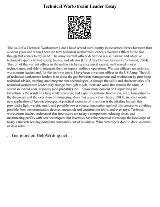 Technical Workstream Leader Essay
The Roll of a Technical Workstream Lead I have served our Country in the armed forces for more than
a dozen years and when I hear the term technical workstream leader, a Warrant Officer is the first
though that comes to my mind. The army warrant officer definition is a self aware and adaptive
technical expert, combat leader, trainer, and advisor (U.S. Army Human Resource Command, 2004).
The roll of the warrant officer in the military is being a technical expert, well versed in new
technologies, and able to integrate them in support military operations. Warrant officers are technical
workstream leaders and, for the last two years, I have been a warrant officer in the US Army. The roll
of technical workstream leaders is to close the gap between management and production by providing
technical advice, training, and integrate new technologies. Although the skills and characteristics of a
technical workstream leader may change from job to job, there are some that remain the same. A
search in indeed.com, arguably (and probably) the ... Show more content on Helpwriting.net ...
Invention is the result of a long study, research, and experimentation (Innovation, n.d.); Innovation is
the discovery and the execution of pioneering ideas that create value (Greco, 2011), in other words,
new application of known concepts. A practical example of invention is the alkaline battery that
provided a light weight, small, and portable power source; innovation applied this concept to anything
possible from communication devises, mecanich and construction tools, and even toys. Technical
workstream leaders understand that innovators are today s competitors reducing times, and
maximazing profits with new techniques; but inventors have the potential to reshape the landscape of
today s markets leaving dominant companies out of bussiness. Who remembers door to door salesmen
or dear John
... Get more on HelpWriting.net ...
 