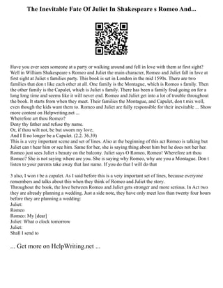 The Inevitable Fate Of Juliet In Shakespeare s Romeo And...
Have you ever seen someone at a party or walking around and fell in love with them at first sight?
Well in William Shakespeare s Romeo and Juliet the main character, Romeo and Juliet fall in love at
first sight at Juliet s families party. This book is set in London in the mid 1590s. There are two
families that don t like each other at all. One family is the Montague, which is Romeo s family. Then
the other family is the Capulet, which is Juliet s family. There has been a family feud going on for a
long long time and seems like it will never end. Romeo and Juliet get into a lot of trouble throughout
the book. It starts from when they meet. Their families the Montague, and Capulet, don t mix well,
even though the kids want them to. Romeo and Juliet are fully responsible for their inevitable ... Show
more content on Helpwriting.net ...
Wherefore art thou Romeo?
Deny thy father and refuse thy name.
Or, if thou wilt not, be but sworn my love,
And I ll no longer be a Capulet. (2.2. 36.39)
This is a very important scene and set of lines. Also at the beginning of this act Romeo is talking but
Juliet can t hear him or see him. Same for her, she is saying thing about him but he does not her her.
Romeo just sees Juliet s beauty on the balcony. Juliet says O Romeo, Romeo! Wherefore art thou
Romeo? She is not saying where are you. She is saying why Romeo, why are you a Montague. Don t
listen to your parents take away that last name. If you do that I will do that
3 also, I won t be a capulet. As I said before this is a very important set of lines, because everyone
remembers and talks about this when they think of Romeo and Juliet the story.
Throughout the book, the love between Romeo and Juliet gets stronger and more serious. In Act two
they are already planning a wedding. Just a side note, they have only meet less than twenty four hours
before they are planning a wedding:
Juliet:
Romeo
Romeo: My [dear]
Juliet: What o clock tomorrow
Juliet:
Shall I send to
... Get more on HelpWriting.net ...
 
