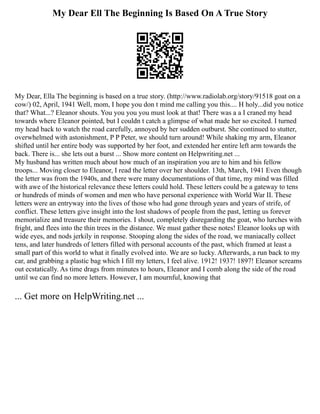 My Dear Ell The Beginning Is Based On A True Story
My Dear, Ella The beginning is based on a true story. (http://www.radiolab.org/story/91518 goat on a
cow/) 02, April, 1941 Well, mom, I hope you don t mind me calling you this.... H holy...did you notice
that? What...? Eleanor shouts. You you you you must look at that! There was a a I craned my head
towards where Eleanor pointed, but I couldn t catch a glimpse of what made her so excited. I turned
my head back to watch the road carefully, annoyed by her sudden outburst. She continued to stutter,
overwhelmed with astonishment, P P Peter, we should turn around! While shaking my arm, Eleanor
shifted until her entire body was supported by her foot, and extended her entire left arm towards the
back. There is... she lets out a burst ... Show more content on Helpwriting.net ...
My husband has written much about how much of an inspiration you are to him and his fellow
troops... Moving closer to Eleanor, I read the letter over her shoulder. 13th, March, 1941 Even though
the letter was from the 1940s, and there were many documentations of that time, my mind was filled
with awe of the historical relevance these letters could hold. These letters could be a gateway to tens
or hundreds of minds of women and men who have personal experience with World War II. These
letters were an entryway into the lives of those who had gone through years and years of strife, of
conflict. These letters give insight into the lost shadows of people from the past, letting us forever
memorialize and treasure their memories. I shout, completely disregarding the goat, who lurches with
fright, and flees into the thin trees in the distance. We must gather these notes! Eleanor looks up with
wide eyes, and nods jerkily in response. Stooping along the sides of the road, we maniacally collect
tens, and later hundreds of letters filled with personal accounts of the past, which framed at least a
small part of this world to what it finally evolved into. We are so lucky. Afterwards, a run back to my
car, and grabbing a plastic bag which I fill my letters, I feel alive. 1912! 1937! 1897! Eleanor screams
out ecstatically. As time drags from minutes to hours, Eleanor and I comb along the side of the road
until we can find no more letters. However, I am mournful, knowing that
... Get more on HelpWriting.net ...
 