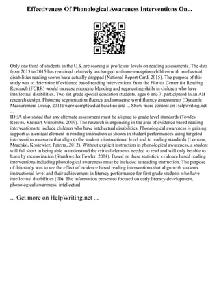 Effectiveness Of Phonological Awareness Interventions On...
Only one third of students in the U.S. are scoring at proficient levels on reading assessments. The data
from 2013 to 2015 has remained relatively unchanged with one exception children with intellectual
disabilities reading scores have actually dropped (National Report Card, 2015). The purpose of this
study was to determine if evidence based reading interventions from the Florida Center for Reading
Research (FCRR) would increase phoneme blending and segmenting skills in children who have
intellectual disabilities. Two 1st grade special education students, ages 6 and 7, participated in an AB
research design. Phoneme segmentation fluency and nonsense word fluency assessments (Dynamic
Measurement Group, 2011) were completed at baseline and ... Show more content on Helpwriting.net
...
IDEA also stated that any alternate assessment must be aligned to grade level standards (Towles
Reeves, Kleinart Muhomba, 2009). The research is expanding in the area of evidence based reading
interventions to include children who have intellectual disabilities. Phonological awareness is gaining
support as a critical element in reading instruction as shown in student performances using targeted
intervention measures that align to the student s instructional level and to reading standards (Lemons,
Mrachko, Kostewicz, Paterra, 2012). Without explicit instruction in phonological awareness, a student
will fall short in being able to understand the critical elements needed to read and will only be able to
learn by memorization (Shankweiler Fowler, 2004). Based on these statistics, evidence based reading
interventions including phonological awareness must be included in reading instruction. The purpose
of this study was to see the effect of evidence based reading interventions that align with students
instructional level and their achievement in literacy performance for first grade students who have
intellectual disabilities (ID). The information presented focused on early literacy development,
phonological awareness, intellectual
... Get more on HelpWriting.net ...
 