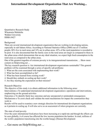 International Development Organization That Are Working...
Quantitative Research Study
Wheatonia Malekebu
Walden University
DDBA 8427
Background
There are several international development organization that are working in developing nations,
especially in sub Sahara Africa. According to National Statistics Office (2008) out of 13 million
people, 86% live in rural areas and 14% are in urban areas. 65% of the rural population is recorded to
be poor. It is also documented that the family sizes in the rural areas are larger as compared to those in
the urban areas which demonstrate that an any ideal situation, we expect high food consumption in the
rural areas as compared to the urban areas.
One of the greatest tragedies of extreme poverty is its intergenerational transmission. ... Show more
content on Helpwriting.net ...
The key research question is: Are international development organizations sustainable? This general
problem will be examined through a series of specific sub problems:
1. What are the costs associated with implementing their work?
2. What has been accomplished so far?
3. What has been learned from existing work?
4. Should they embark on scaling up their work?
5. Are they meeting the expectation on their mission?
Research Objective
The objective of this study is to obtain additional information in the following areas:
Interventions o To understand international development organization s operations and interventions,
emphasizing on the ground activities
Outcomes o To identify likely key outcomes and any unexpected or unintended consequences
Mechanisms o To cross check and validate the main mechanisms for impact the communities they
work in
Results will be used to examine a new strategic direction for international development organizations
as it pertains to scaling up. It will also serve as an assessment of where programs are currently.
The state of rural poverty
Over the years international food prices have been increasing at a rapid rate and though the effects can
be seen globally, it of course has affected the low income population the hardest. In total, millions of
the world s population transitioning into the worlds hungry (Human Development
... Get more on HelpWriting.net ...
 