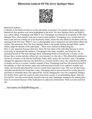 Rhetorical Analysis Of The Jerry Springer Show
Rhetorical Analyses
Is identity in the hands of others or of the individuals in question? Two people who probably asked
themselves that question were those highlighted in the texts, The Jerry Springer Show and Nikki S.
Lee s photo album, Champaign and Nikki S. Lee. Champaign was featured in an episode of The Jerry
Springer Show where people came out as trans to their partners. Champaign was a women that was
born a man and was coming out to her boyfriend, Andre, whom she only talked on the phone and was
meeting for the first time. Nikki S. Lee is a photographer who is featured in an online photo album she
created. The audiences, from The Jerry Springer Show to the people looking through Nikki s photo
album, judge the identity of the individuals ... Show more content on Helpwriting.net ...
How is very important because often how shows the true intent of the individual because it can be
used easily to manipulate the audience. Champaign is has many examples, one being how she
presented herself on The Jerry Springer Show. Champaign believes herself to be a woman, so she
dresses like a woman and also softens her voice because it is who she is. This allowed the audience to
see her as a woman, so far that her boyfriend, Andre, didn t notice she was born a man. Champaign
changed her appearance because she identifies as a woman and this is how she controlled her identity
so people see her as a woman. Another example of how Champaign used how she presents herself to
the audience is when she became angry and confrontational towards a live audience member and
Andre, she lowered and relaxed her voice to a much more masculine voice. This was all after being
ridiculed and attacked for being born a man, Champaign tried to present herself as worthy physical
adversary to intimidate those who opposed her. Just by changing her voice she completely changed
her identity from a girl who wants to come clean from a secret, to an intimidating figure. After she
lowered her voice the crowd clearly reacted to the way that Champaign intended to by making them
burst in excitement because of the implication of a physical confrontation. Nikki Lee also used how
she
... Get more on HelpWriting.net ...
 