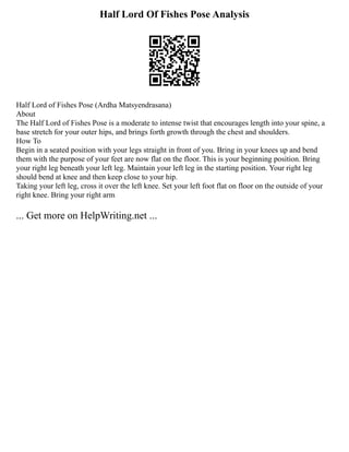 Half Lord Of Fishes Pose Analysis
Half Lord of Fishes Pose (Ardha Matsyendrasana)
About
The Half Lord of Fishes Pose is a moderate to intense twist that encourages length into your spine, a
base stretch for your outer hips, and brings forth growth through the chest and shoulders.
How To
Begin in a seated position with your legs straight in front of you. Bring in your knees up and bend
them with the purpose of your feet are now flat on the floor. This is your beginning position. Bring
your right leg beneath your left leg. Maintain your left leg in the starting position. Your right leg
should bend at knee and then keep close to your hip.
Taking your left leg, cross it over the left knee. Set your left foot flat on floor on the outside of your
right knee. Bring your right arm
... Get more on HelpWriting.net ...
 