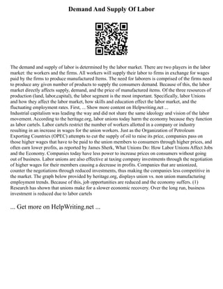 Demand And Supply Of Labor
The demand and supply of labor is determined by the labor market. There are two players in the labor
market: the workers and the firms. All workers will supply their labor to firms in exchange for wages
paid by the firms to produce manufactured Items. The need for laborers is comprised of the firms need
to produce any given number of products to supply the consumers demand. Because of this, the labor
market directly affects supply, demand, and the price of manufactured items. Of the three resources of
production (land, labor,capital), the labor segment is the most important. Specifically, labor Unions
and how they affect the labor market, how skills and education effect the labor market, and the
fluctuating employment rates. First, ... Show more content on Helpwriting.net ...
Industrial capitalism was leading the way and did not share the same ideology and vision of the labor
movement. According to the heritage.org, labor unions today harm the economy because they function
as labor cartels. Labor cartels restrict the number of workers allotted in a company or industry
resulting in an increase in wages for the union workers. Just as the Organization of Petroleum
Exporting Countries (OPEC) attempts to cut the supply of oil to raise its price, companies pass on
those higher wages that have to be paid to the union members to consumers through higher prices, and
often earn lower profits, as reported by James Sherk, What Unions Do: How Labor Unions Affect Jobs
and the Economy. Companies today have less power to increase prices on consumers without going
out of business. Labor unions are also effective at taxing company investments through the negotiation
of higher wages for their members causing a decrease in profits. Companies that are unionized,
counter the negotiations through reduced investments, thus making the companies less competitive in
the market. The graph below provided by heritage.org, displays union vs. non union manufacturing
employment trends. Because of this, job opportunities are reduced and the economy suffers. (1)
Research has shown that unions make for a slower economic recovery. Over the long run, business
investment is reduced due to labor cartels
... Get more on HelpWriting.net ...
 