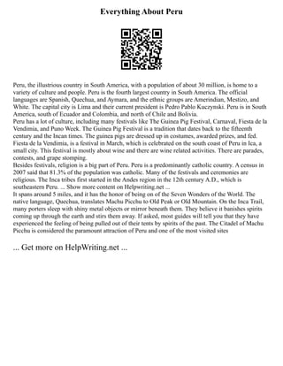 Everything About Peru
Peru, the illustrious country in South America, with a population of about 30 million, is home to a
variety of culture and people. Peru is the fourth largest country in South America. The official
languages are Spanish, Quechua, and Aymara, and the ethnic groups are Amerindian, Mestizo, and
White. The capital city is Lima and their current president is Pedro Pablo Kuczynski. Peru is in South
America, south of Ecuador and Colombia, and north of Chile and Bolivia.
Peru has a lot of culture, including many festivals like The Guinea Pig Festival, Carnaval, Fiesta de la
Vendimia, and Puno Week. The Guinea Pig Festival is a tradition that dates back to the fifteenth
century and the Incan times. The guinea pigs are dressed up in costumes, awarded prizes, and fed.
Fiesta de la Vendimia, is a festival in March, which is celebrated on the south coast of Peru in Ica, a
small city. This festival is mostly about wine and there are wine related activities. There are parades,
contests, and grape stomping.
Besides festivals, religion is a big part of Peru. Peru is a predominantly catholic country. A census in
2007 said that 81.3% of the population was catholic. Many of the festivals and ceremonies are
religious. The Inca tribes first started in the Andes region in the 12th century A.D., which is
southeastern Peru. ... Show more content on Helpwriting.net ...
It spans around 5 miles, and it has the honor of being on of the Seven Wonders of the World. The
native language, Quechua, translates Machu Picchu to Old Peak or Old Mountain. On the Inca Trail,
many porters sleep with shiny metal objects or mirror beneath them. They believe it banishes spirits
coming up through the earth and stirs them away. If asked, most guides will tell you that they have
experienced the feeling of being pulled out of their tents by spirits of the past. The Citadel of Machu
Picchu is considered the paramount attraction of Peru and one of the most visited sites
... Get more on HelpWriting.net ...
 