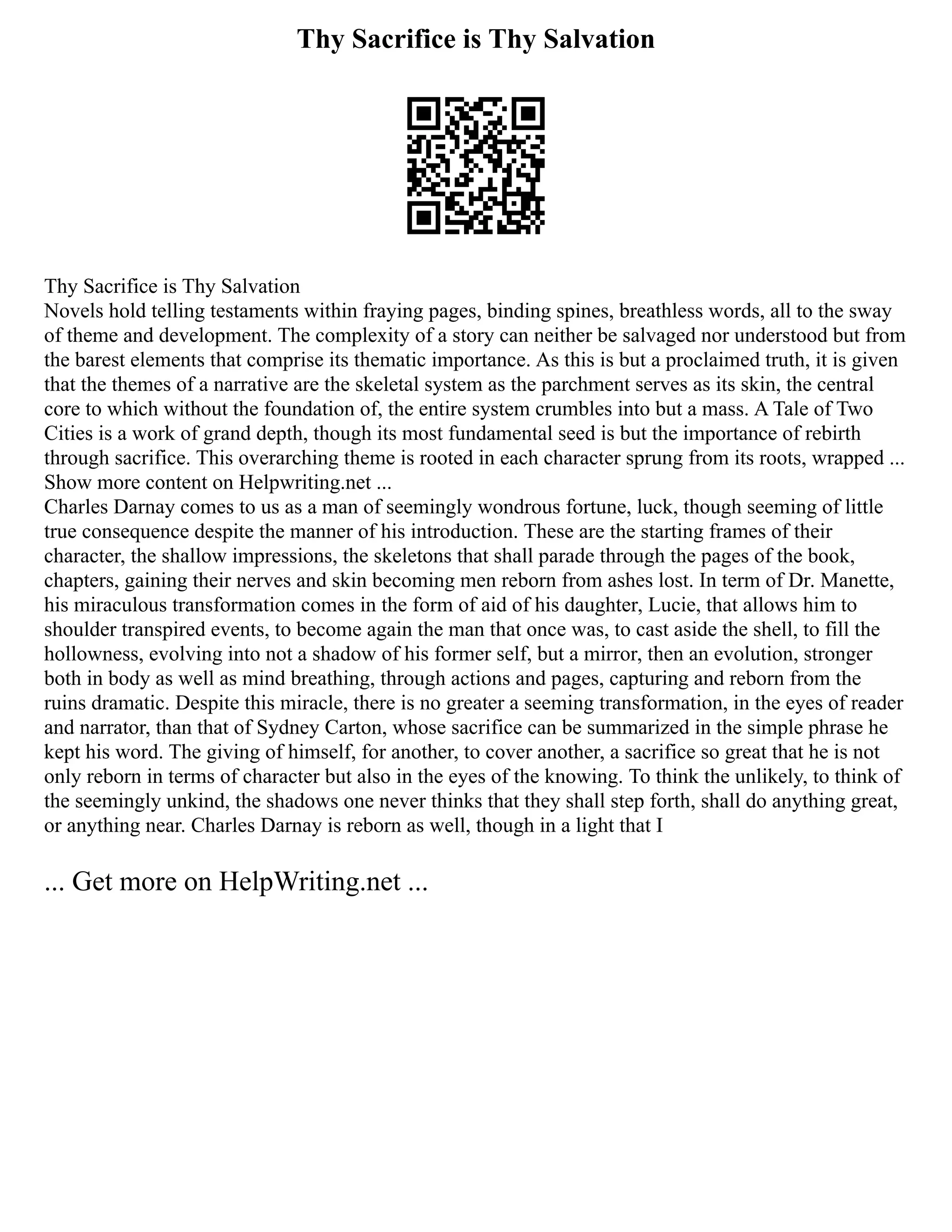 Thy Sacrifice is Thy Salvation
Thy Sacrifice is Thy Salvation
Novels hold telling testaments within fraying pages, binding spines, breathless words, all to the sway
of theme and development. The complexity of a story can neither be salvaged nor understood but from
the barest elements that comprise its thematic importance. As this is but a proclaimed truth, it is given
that the themes of a narrative are the skeletal system as the parchment serves as its skin, the central
core to which without the foundation of, the entire system crumbles into but a mass. A Tale of Two
Cities is a work of grand depth, though its most fundamental seed is but the importance of rebirth
through sacrifice. This overarching theme is rooted in each character sprung from its roots, wrapped ...
Show more content on Helpwriting.net ...
Charles Darnay comes to us as a man of seemingly wondrous fortune, luck, though seeming of little
true consequence despite the manner of his introduction. These are the starting frames of their
character, the shallow impressions, the skeletons that shall parade through the pages of the book,
chapters, gaining their nerves and skin becoming men reborn from ashes lost. In term of Dr. Manette,
his miraculous transformation comes in the form of aid of his daughter, Lucie, that allows him to
shoulder transpired events, to become again the man that once was, to cast aside the shell, to fill the
hollowness, evolving into not a shadow of his former self, but a mirror, then an evolution, stronger
both in body as well as mind breathing, through actions and pages, capturing and reborn from the
ruins dramatic. Despite this miracle, there is no greater a seeming transformation, in the eyes of reader
and narrator, than that of Sydney Carton, whose sacrifice can be summarized in the simple phrase he
kept his word. The giving of himself, for another, to cover another, a sacrifice so great that he is not
only reborn in terms of character but also in the eyes of the knowing. To think the unlikely, to think of
the seemingly unkind, the shadows one never thinks that they shall step forth, shall do anything great,
or anything near. Charles Darnay is reborn as well, though in a light that I
... Get more on HelpWriting.net ...
 
