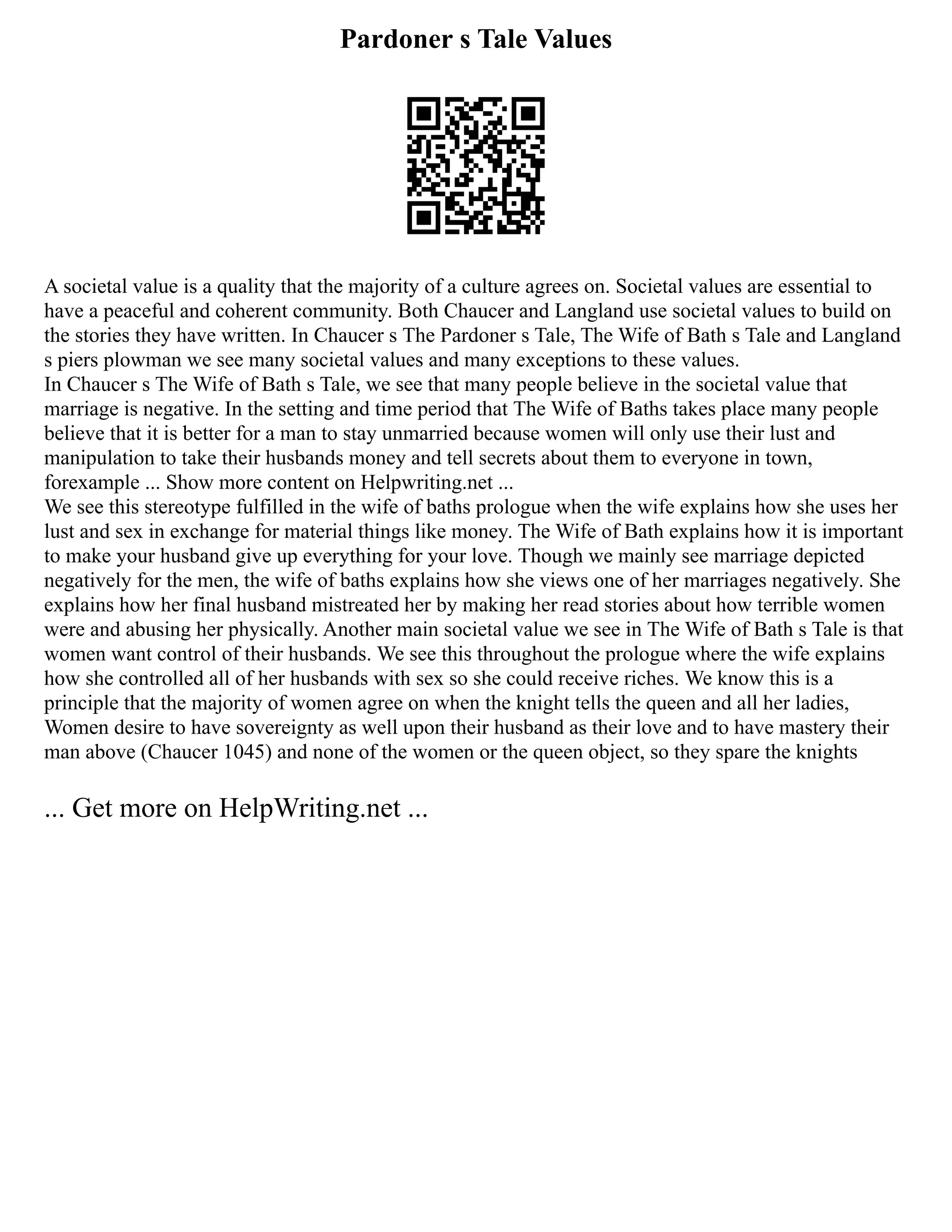 Pardoner s Tale Values
A societal value is a quality that the majority of a culture agrees on. Societal values are essential to
have a peaceful and coherent community. Both Chaucer and Langland use societal values to build on
the stories they have written. In Chaucer s The Pardoner s Tale, The Wife of Bath s Tale and Langland
s piers plowman we see many societal values and many exceptions to these values.
In Chaucer s The Wife of Bath s Tale, we see that many people believe in the societal value that
marriage is negative. In the setting and time period that The Wife of Baths takes place many people
believe that it is better for a man to stay unmarried because women will only use their lust and
manipulation to take their husbands money and tell secrets about them to everyone in town,
forexample ... Show more content on Helpwriting.net ...
We see this stereotype fulfilled in the wife of baths prologue when the wife explains how she uses her
lust and sex in exchange for material things like money. The Wife of Bath explains how it is important
to make your husband give up everything for your love. Though we mainly see marriage depicted
negatively for the men, the wife of baths explains how she views one of her marriages negatively. She
explains how her final husband mistreated her by making her read stories about how terrible women
were and abusing her physically. Another main societal value we see in The Wife of Bath s Tale is that
women want control of their husbands. We see this throughout the prologue where the wife explains
how she controlled all of her husbands with sex so she could receive riches. We know this is a
principle that the majority of women agree on when the knight tells the queen and all her ladies,
Women desire to have sovereignty as well upon their husband as their love and to have mastery their
man above (Chaucer 1045) and none of the women or the queen object, so they spare the knights
... Get more on HelpWriting.net ...
 