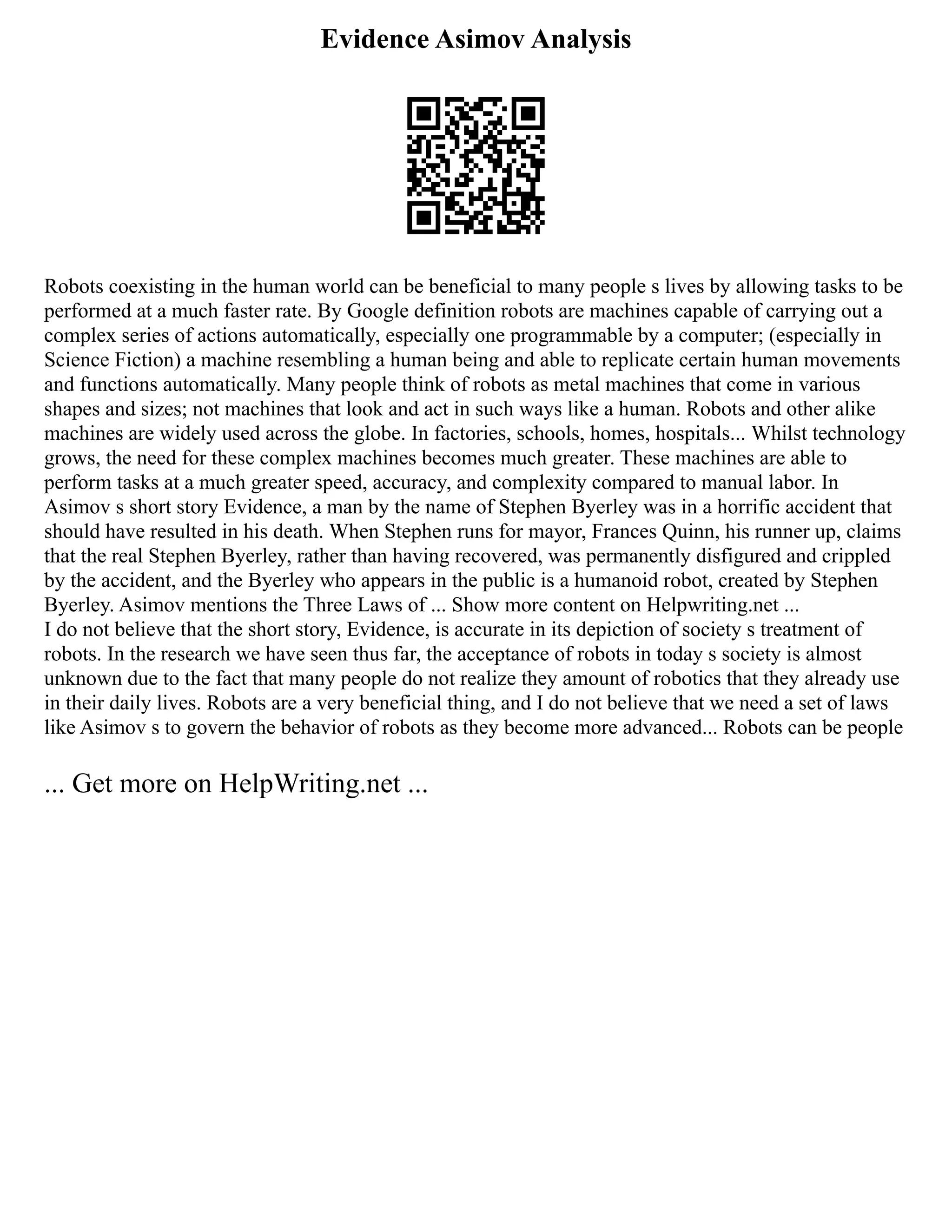 Evidence Asimov Analysis
Robots coexisting in the human world can be beneficial to many people s lives by allowing tasks to be
performed at a much faster rate. By Google definition robots are machines capable of carrying out a
complex series of actions automatically, especially one programmable by a computer; (especially in
Science Fiction) a machine resembling a human being and able to replicate certain human movements
and functions automatically. Many people think of robots as metal machines that come in various
shapes and sizes; not machines that look and act in such ways like a human. Robots and other alike
machines are widely used across the globe. In factories, schools, homes, hospitals... Whilst technology
grows, the need for these complex machines becomes much greater. These machines are able to
perform tasks at a much greater speed, accuracy, and complexity compared to manual labor. In
Asimov s short story Evidence, a man by the name of Stephen Byerley was in a horrific accident that
should have resulted in his death. When Stephen runs for mayor, Frances Quinn, his runner up, claims
that the real Stephen Byerley, rather than having recovered, was permanently disfigured and crippled
by the accident, and the Byerley who appears in the public is a humanoid robot, created by Stephen
Byerley. Asimov mentions the Three Laws of ... Show more content on Helpwriting.net ...
I do not believe that the short story, Evidence, is accurate in its depiction of society s treatment of
robots. In the research we have seen thus far, the acceptance of robots in today s society is almost
unknown due to the fact that many people do not realize they amount of robotics that they already use
in their daily lives. Robots are a very beneficial thing, and I do not believe that we need a set of laws
like Asimov s to govern the behavior of robots as they become more advanced... Robots can be people
... Get more on HelpWriting.net ...
 