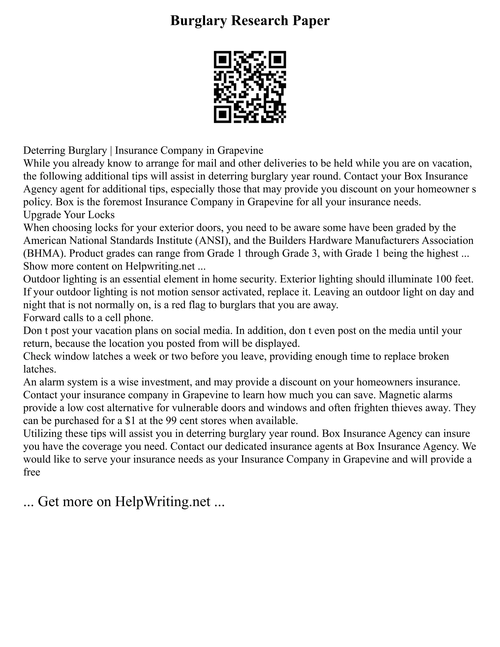 Burglary Research Paper
Deterring Burglary | Insurance Company in Grapevine
While you already know to arrange for mail and other deliveries to be held while you are on vacation,
the following additional tips will assist in deterring burglary year round. Contact your Box Insurance
Agency agent for additional tips, especially those that may provide you discount on your homeowner s
policy. Box is the foremost Insurance Company in Grapevine for all your insurance needs.
Upgrade Your Locks
When choosing locks for your exterior doors, you need to be aware some have been graded by the
American National Standards Institute (ANSI), and the Builders Hardware Manufacturers Association
(BHMA). Product grades can range from Grade 1 through Grade 3, with Grade 1 being the highest ...
Show more content on Helpwriting.net ...
Outdoor lighting is an essential element in home security. Exterior lighting should illuminate 100 feet.
If your outdoor lighting is not motion sensor activated, replace it. Leaving an outdoor light on day and
night that is not normally on, is a red flag to burglars that you are away.
Forward calls to a cell phone.
Don t post your vacation plans on social media. In addition, don t even post on the media until your
return, because the location you posted from will be displayed.
Check window latches a week or two before you leave, providing enough time to replace broken
latches.
An alarm system is a wise investment, and may provide a discount on your homeowners insurance.
Contact your insurance company in Grapevine to learn how much you can save. Magnetic alarms
provide a low cost alternative for vulnerable doors and windows and often frighten thieves away. They
can be purchased for a $1 at the 99 cent stores when available.
Utilizing these tips will assist you in deterring burglary year round. Box Insurance Agency can insure
you have the coverage you need. Contact our dedicated insurance agents at Box Insurance Agency. We
would like to serve your insurance needs as your Insurance Company in Grapevine and will provide a
free
... Get more on HelpWriting.net ...
 