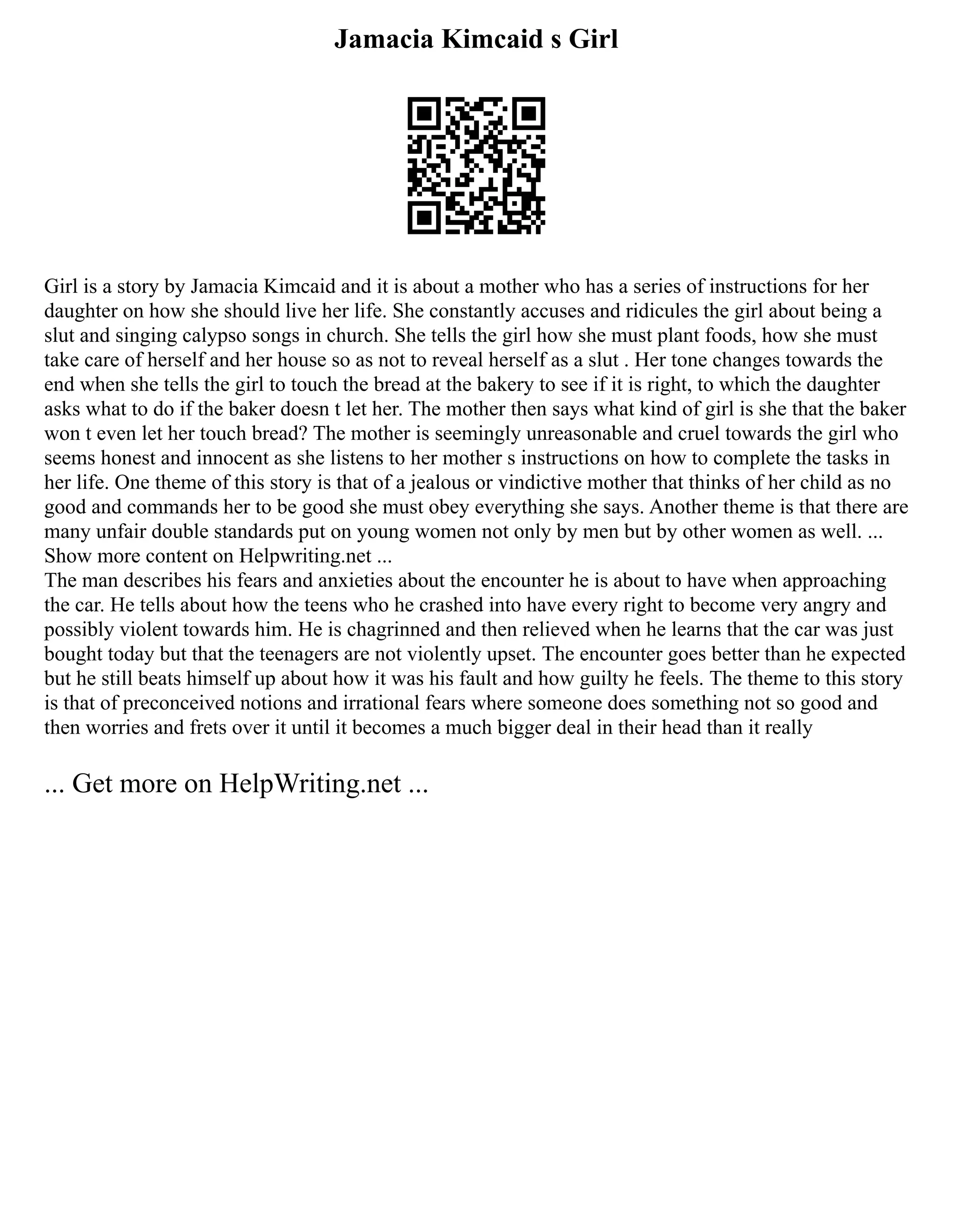 Jamacia Kimcaid s Girl
Girl is a story by Jamacia Kimcaid and it is about a mother who has a series of instructions for her
daughter on how she should live her life. She constantly accuses and ridicules the girl about being a
slut and singing calypso songs in church. She tells the girl how she must plant foods, how she must
take care of herself and her house so as not to reveal herself as a slut . Her tone changes towards the
end when she tells the girl to touch the bread at the bakery to see if it is right, to which the daughter
asks what to do if the baker doesn t let her. The mother then says what kind of girl is she that the baker
won t even let her touch bread? The mother is seemingly unreasonable and cruel towards the girl who
seems honest and innocent as she listens to her mother s instructions on how to complete the tasks in
her life. One theme of this story is that of a jealous or vindictive mother that thinks of her child as no
good and commands her to be good she must obey everything she says. Another theme is that there are
many unfair double standards put on young women not only by men but by other women as well. ...
Show more content on Helpwriting.net ...
The man describes his fears and anxieties about the encounter he is about to have when approaching
the car. He tells about how the teens who he crashed into have every right to become very angry and
possibly violent towards him. He is chagrinned and then relieved when he learns that the car was just
bought today but that the teenagers are not violently upset. The encounter goes better than he expected
but he still beats himself up about how it was his fault and how guilty he feels. The theme to this story
is that of preconceived notions and irrational fears where someone does something not so good and
then worries and frets over it until it becomes a much bigger deal in their head than it really
... Get more on HelpWriting.net ...
 