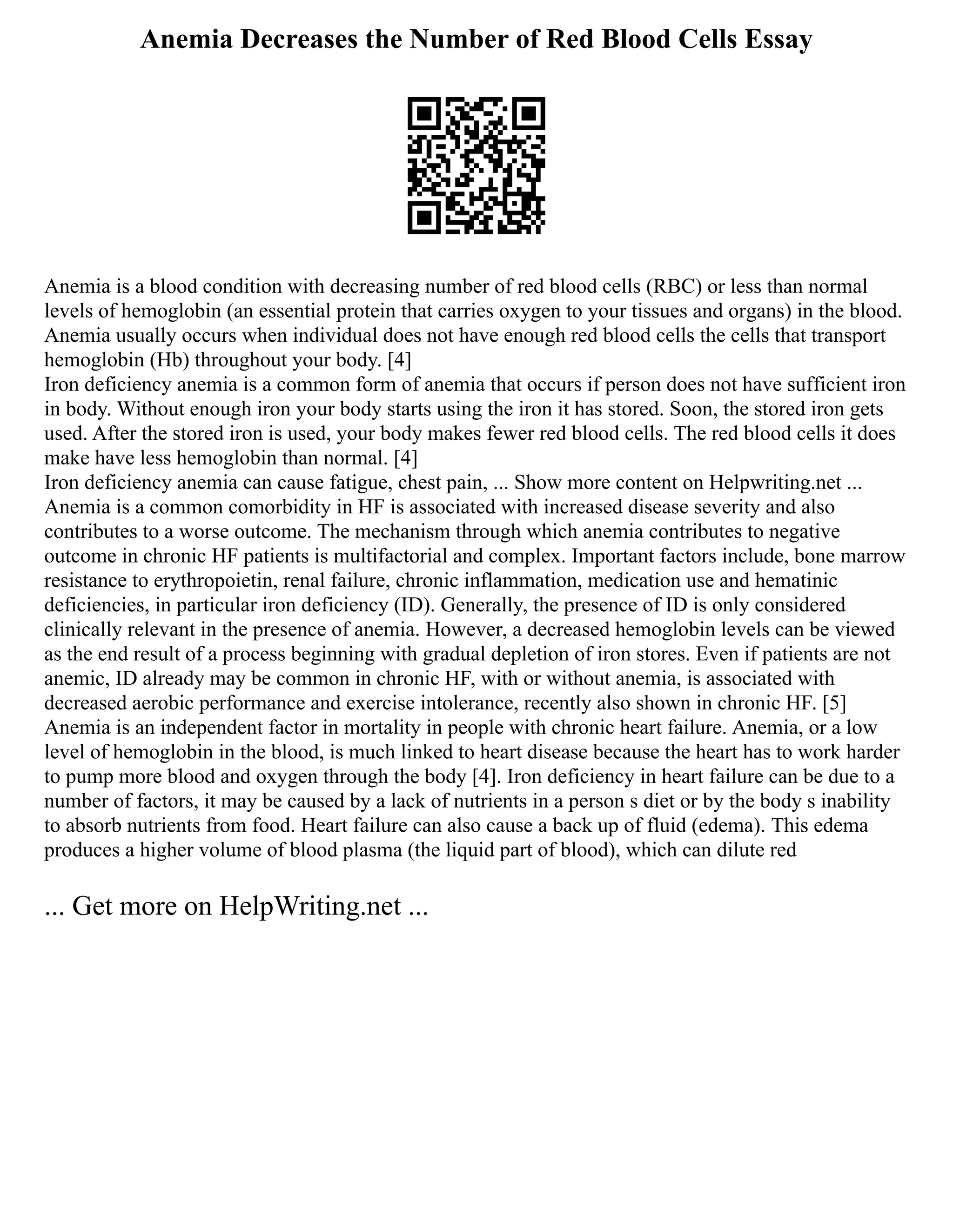 Anemia Decreases the Number of Red Blood Cells Essay
Anemia is a blood condition with decreasing number of red blood cells (RBC) or less than normal
levels of hemoglobin (an essential protein that carries oxygen to your tissues and organs) in the blood.
Anemia usually occurs when individual does not have enough red blood cells the cells that transport
hemoglobin (Hb) throughout your body. [4]
Iron deficiency anemia is a common form of anemia that occurs if person does not have sufficient iron
in body. Without enough iron your body starts using the iron it has stored. Soon, the stored iron gets
used. After the stored iron is used, your body makes fewer red blood cells. The red blood cells it does
make have less hemoglobin than normal. [4]
Iron deficiency anemia can cause fatigue, chest pain, ... Show more content on Helpwriting.net ...
Anemia is a common comorbidity in HF is associated with increased disease severity and also
contributes to a worse outcome. The mechanism through which anemia contributes to negative
outcome in chronic HF patients is multifactorial and complex. Important factors include, bone marrow
resistance to erythropoietin, renal failure, chronic inflammation, medication use and hematinic
deficiencies, in particular iron deficiency (ID). Generally, the presence of ID is only considered
clinically relevant in the presence of anemia. However, a decreased hemoglobin levels can be viewed
as the end result of a process beginning with gradual depletion of iron stores. Even if patients are not
anemic, ID already may be common in chronic HF, with or without anemia, is associated with
decreased aerobic performance and exercise intolerance, recently also shown in chronic HF. [5]
Anemia is an independent factor in mortality in people with chronic heart failure. Anemia, or a low
level of hemoglobin in the blood, is much linked to heart disease because the heart has to work harder
to pump more blood and oxygen through the body [4]. Iron deficiency in heart failure can be due to a
number of factors, it may be caused by a lack of nutrients in a person s diet or by the body s inability
to absorb nutrients from food. Heart failure can also cause a back up of fluid (edema). This edema
produces a higher volume of blood plasma (the liquid part of blood), which can dilute red
... Get more on HelpWriting.net ...
 