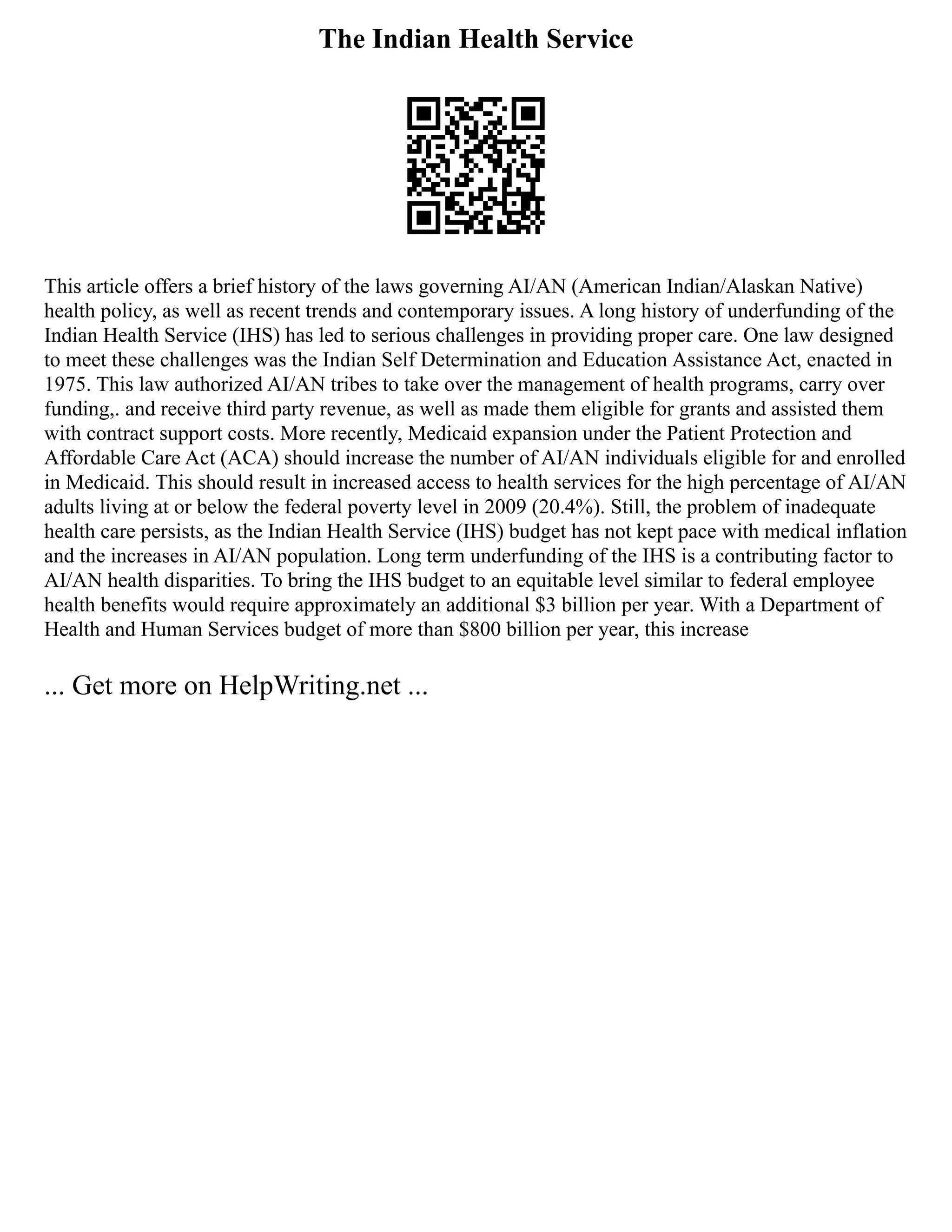 The Indian Health Service
This article offers a brief history of the laws governing AI/AN (American Indian/Alaskan Native)
health policy, as well as recent trends and contemporary issues. A long history of underfunding of the
Indian Health Service (IHS) has led to serious challenges in providing proper care. One law designed
to meet these challenges was the Indian Self Determination and Education Assistance Act, enacted in
1975. This law authorized AI/AN tribes to take over the management of health programs, carry over
funding,. and receive third party revenue, as well as made them eligible for grants and assisted them
with contract support costs. More recently, Medicaid expansion under the Patient Protection and
Affordable Care Act (ACA) should increase the number of AI/AN individuals eligible for and enrolled
in Medicaid. This should result in increased access to health services for the high percentage of AI/AN
adults living at or below the federal poverty level in 2009 (20.4%). Still, the problem of inadequate
health care persists, as the Indian Health Service (IHS) budget has not kept pace with medical inflation
and the increases in AI/AN population. Long term underfunding of the IHS is a contributing factor to
AI/AN health disparities. To bring the IHS budget to an equitable level similar to federal employee
health benefits would require approximately an additional $3 billion per year. With a Department of
Health and Human Services budget of more than $800 billion per year, this increase
... Get more on HelpWriting.net ...
 