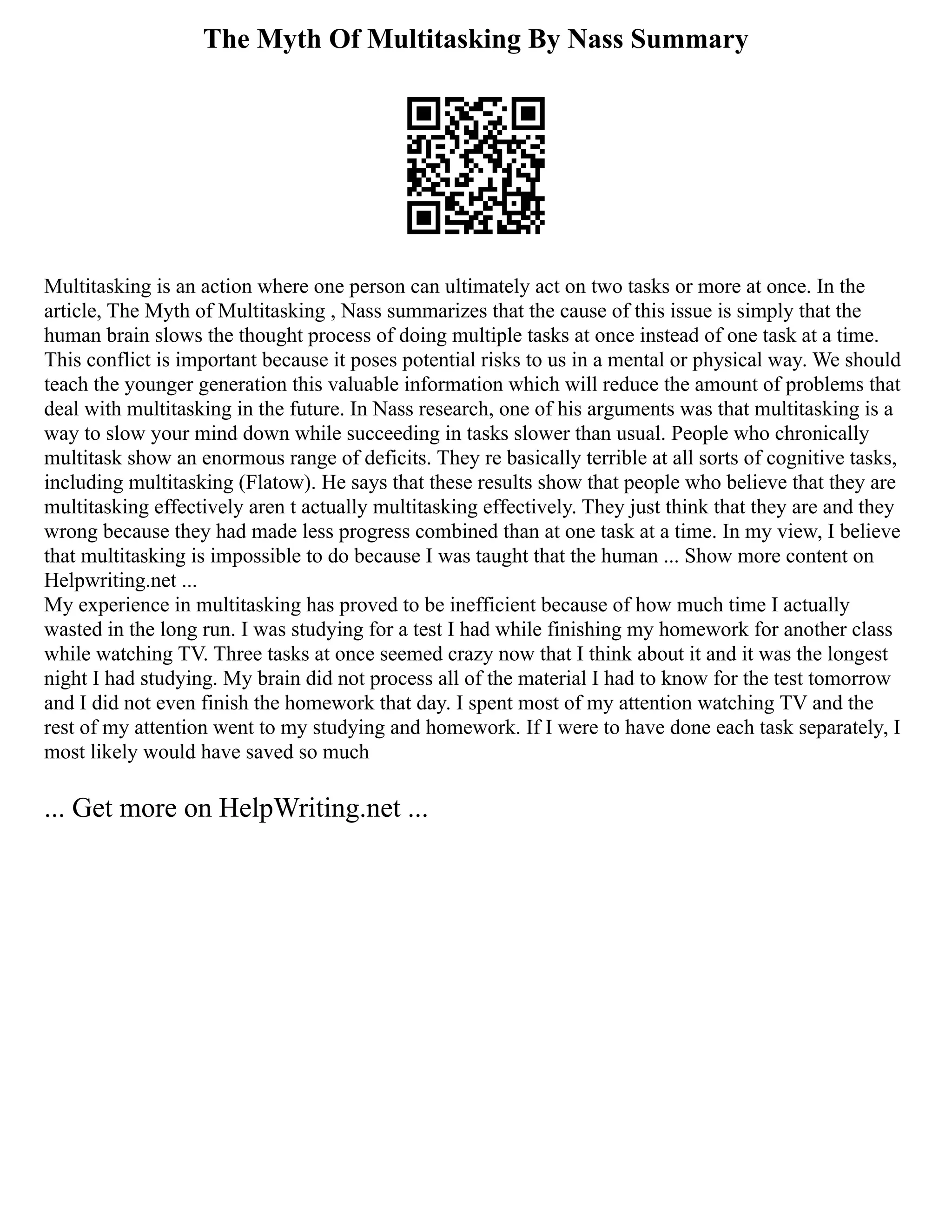 The Myth Of Multitasking By Nass Summary
Multitasking is an action where one person can ultimately act on two tasks or more at once. In the
article, The Myth of Multitasking , Nass summarizes that the cause of this issue is simply that the
human brain slows the thought process of doing multiple tasks at once instead of one task at a time.
This conflict is important because it poses potential risks to us in a mental or physical way. We should
teach the younger generation this valuable information which will reduce the amount of problems that
deal with multitasking in the future. In Nass research, one of his arguments was that multitasking is a
way to slow your mind down while succeeding in tasks slower than usual. People who chronically
multitask show an enormous range of deficits. They re basically terrible at all sorts of cognitive tasks,
including multitasking (Flatow). He says that these results show that people who believe that they are
multitasking effectively aren t actually multitasking effectively. They just think that they are and they
wrong because they had made less progress combined than at one task at a time. In my view, I believe
that multitasking is impossible to do because I was taught that the human ... Show more content on
Helpwriting.net ...
My experience in multitasking has proved to be inefficient because of how much time I actually
wasted in the long run. I was studying for a test I had while finishing my homework for another class
while watching TV. Three tasks at once seemed crazy now that I think about it and it was the longest
night I had studying. My brain did not process all of the material I had to know for the test tomorrow
and I did not even finish the homework that day. I spent most of my attention watching TV and the
rest of my attention went to my studying and homework. If I were to have done each task separately, I
most likely would have saved so much
... Get more on HelpWriting.net ...
 