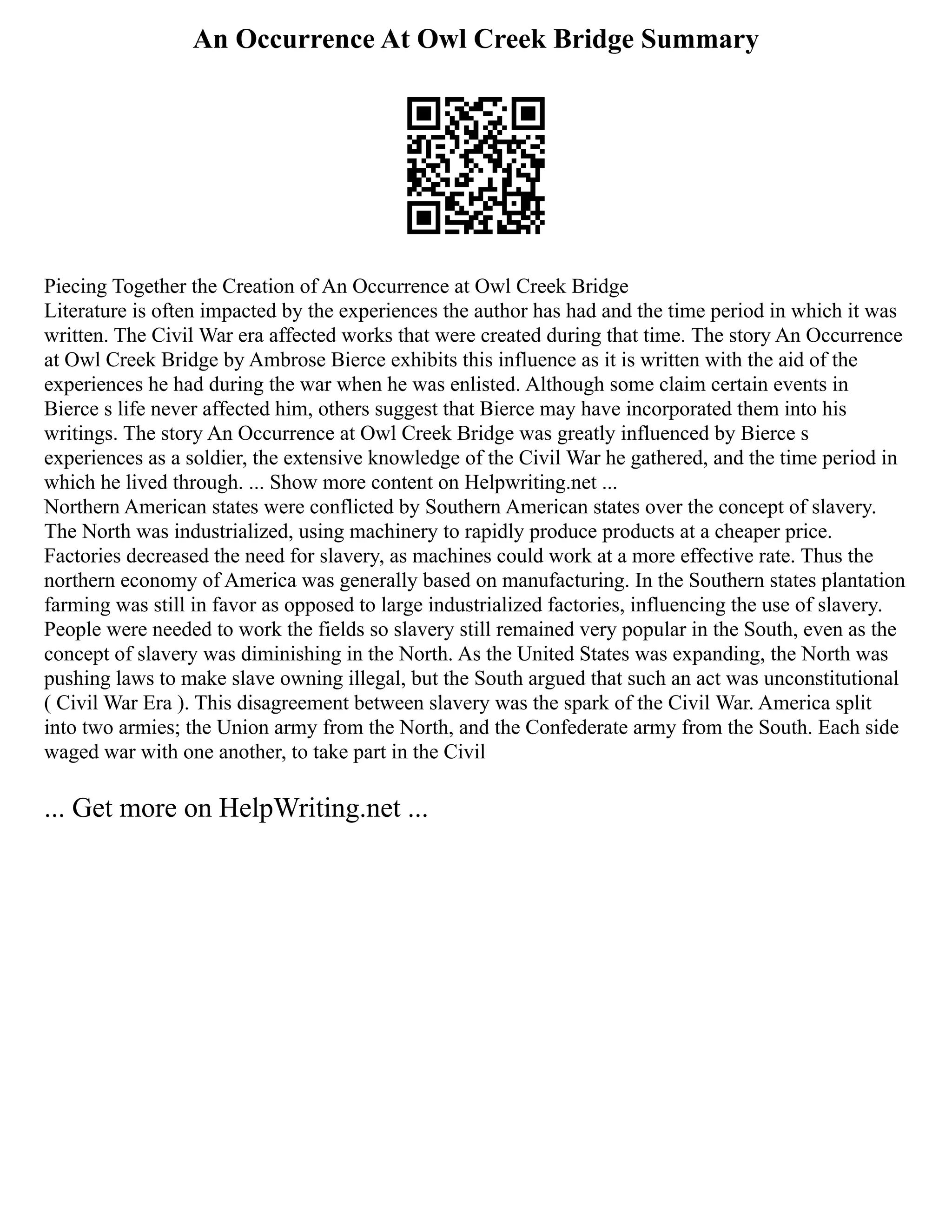 An Occurrence At Owl Creek Bridge Summary
Piecing Together the Creation of An Occurrence at Owl Creek Bridge
Literature is often impacted by the experiences the author has had and the time period in which it was
written. The Civil War era affected works that were created during that time. The story An Occurrence
at Owl Creek Bridge by Ambrose Bierce exhibits this influence as it is written with the aid of the
experiences he had during the war when he was enlisted. Although some claim certain events in
Bierce s life never affected him, others suggest that Bierce may have incorporated them into his
writings. The story An Occurrence at Owl Creek Bridge was greatly influenced by Bierce s
experiences as a soldier, the extensive knowledge of the Civil War he gathered, and the time period in
which he lived through. ... Show more content on Helpwriting.net ...
Northern American states were conflicted by Southern American states over the concept of slavery.
The North was industrialized, using machinery to rapidly produce products at a cheaper price.
Factories decreased the need for slavery, as machines could work at a more effective rate. Thus the
northern economy of America was generally based on manufacturing. In the Southern states plantation
farming was still in favor as opposed to large industrialized factories, influencing the use of slavery.
People were needed to work the fields so slavery still remained very popular in the South, even as the
concept of slavery was diminishing in the North. As the United States was expanding, the North was
pushing laws to make slave owning illegal, but the South argued that such an act was unconstitutional
( Civil War Era ). This disagreement between slavery was the spark of the Civil War. America split
into two armies; the Union army from the North, and the Confederate army from the South. Each side
waged war with one another, to take part in the Civil
... Get more on HelpWriting.net ...
 