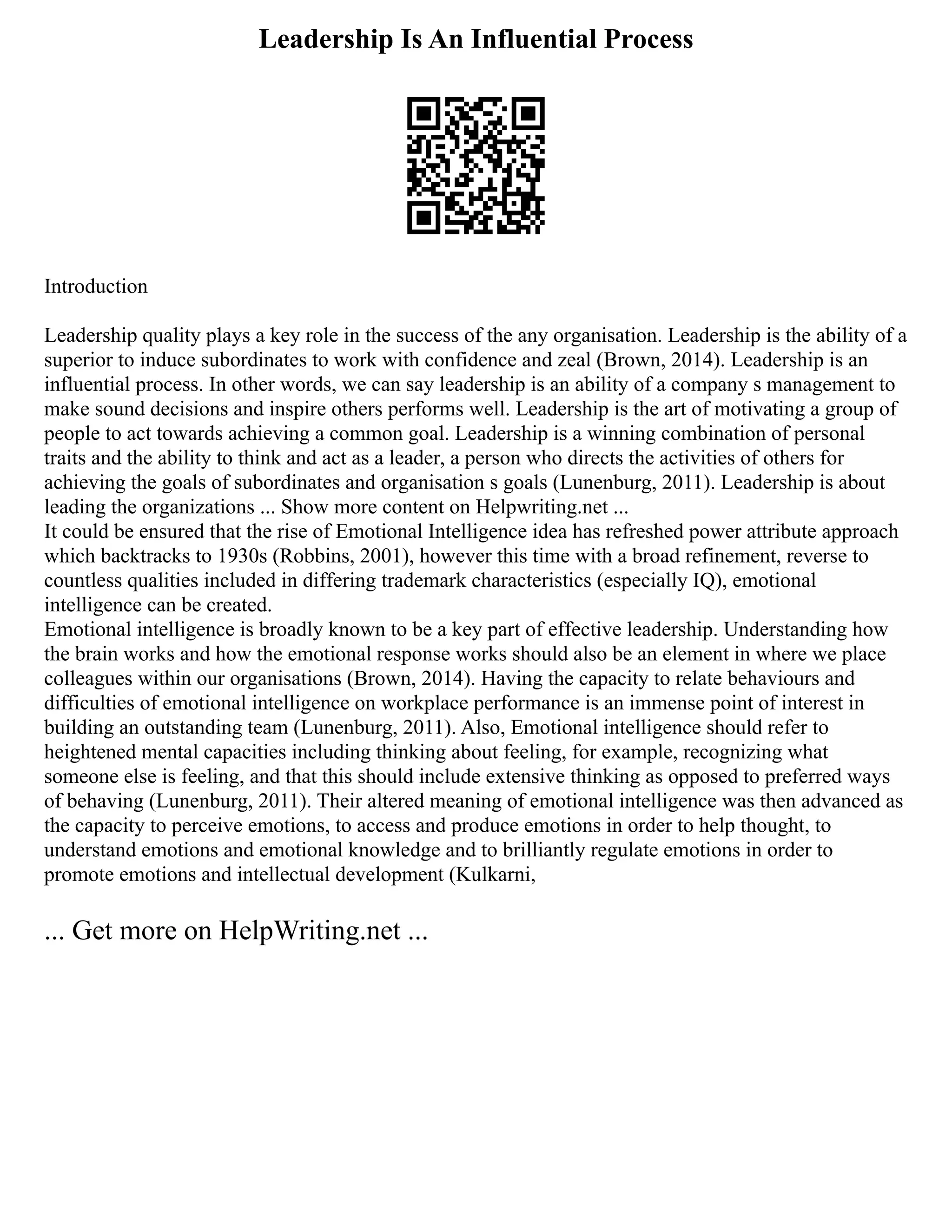 Leadership Is An Influential Process
Introduction
Leadership quality plays a key role in the success of the any organisation. Leadership is the ability of a
superior to induce subordinates to work with confidence and zeal (Brown, 2014). Leadership is an
influential process. In other words, we can say leadership is an ability of a company s management to
make sound decisions and inspire others performs well. Leadership is the art of motivating a group of
people to act towards achieving a common goal. Leadership is a winning combination of personal
traits and the ability to think and act as a leader, a person who directs the activities of others for
achieving the goals of subordinates and organisation s goals (Lunenburg, 2011). Leadership is about
leading the organizations ... Show more content on Helpwriting.net ...
It could be ensured that the rise of Emotional Intelligence idea has refreshed power attribute approach
which backtracks to 1930s (Robbins, 2001), however this time with a broad refinement, reverse to
countless qualities included in differing trademark characteristics (especially IQ), emotional
intelligence can be created.
Emotional intelligence is broadly known to be a key part of effective leadership. Understanding how
the brain works and how the emotional response works should also be an element in where we place
colleagues within our organisations (Brown, 2014). Having the capacity to relate behaviours and
difficulties of emotional intelligence on workplace performance is an immense point of interest in
building an outstanding team (Lunenburg, 2011). Also, Emotional intelligence should refer to
heightened mental capacities including thinking about feeling, for example, recognizing what
someone else is feeling, and that this should include extensive thinking as opposed to preferred ways
of behaving (Lunenburg, 2011). Their altered meaning of emotional intelligence was then advanced as
the capacity to perceive emotions, to access and produce emotions in order to help thought, to
understand emotions and emotional knowledge and to brilliantly regulate emotions in order to
promote emotions and intellectual development (Kulkarni,
... Get more on HelpWriting.net ...
 