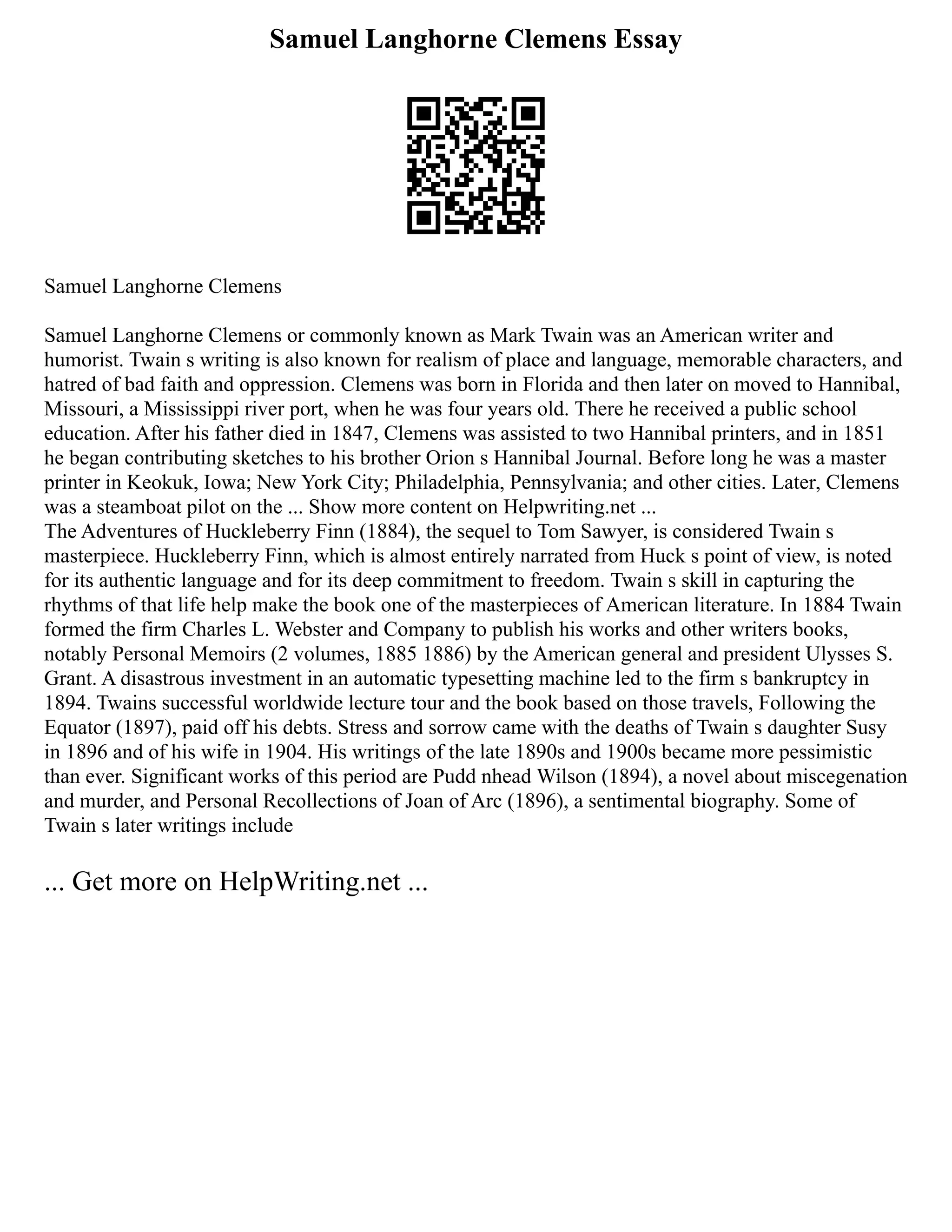 Samuel Langhorne Clemens Essay
Samuel Langhorne Clemens
Samuel Langhorne Clemens or commonly known as Mark Twain was an American writer and
humorist. Twain s writing is also known for realism of place and language, memorable characters, and
hatred of bad faith and oppression. Clemens was born in Florida and then later on moved to Hannibal,
Missouri, a Mississippi river port, when he was four years old. There he received a public school
education. After his father died in 1847, Clemens was assisted to two Hannibal printers, and in 1851
he began contributing sketches to his brother Orion s Hannibal Journal. Before long he was a master
printer in Keokuk, Iowa; New York City; Philadelphia, Pennsylvania; and other cities. Later, Clemens
was a steamboat pilot on the ... Show more content on Helpwriting.net ...
The Adventures of Huckleberry Finn (1884), the sequel to Tom Sawyer, is considered Twain s
masterpiece. Huckleberry Finn, which is almost entirely narrated from Huck s point of view, is noted
for its authentic language and for its deep commitment to freedom. Twain s skill in capturing the
rhythms of that life help make the book one of the masterpieces of American literature. In 1884 Twain
formed the firm Charles L. Webster and Company to publish his works and other writers books,
notably Personal Memoirs (2 volumes, 1885 1886) by the American general and president Ulysses S.
Grant. A disastrous investment in an automatic typesetting machine led to the firm s bankruptcy in
1894. Twains successful worldwide lecture tour and the book based on those travels, Following the
Equator (1897), paid off his debts. Stress and sorrow came with the deaths of Twain s daughter Susy
in 1896 and of his wife in 1904. His writings of the late 1890s and 1900s became more pessimistic
than ever. Significant works of this period are Pudd nhead Wilson (1894), a novel about miscegenation
and murder, and Personal Recollections of Joan of Arc (1896), a sentimental biography. Some of
Twain s later writings include
... Get more on HelpWriting.net ...
 