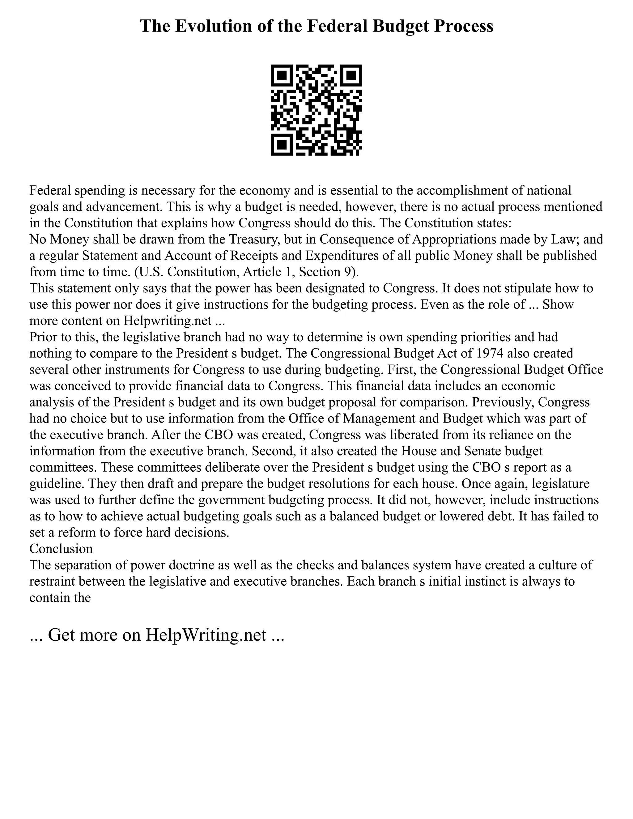 The Evolution of the Federal Budget Process
Federal spending is necessary for the economy and is essential to the accomplishment of national
goals and advancement. This is why a budget is needed, however, there is no actual process mentioned
in the Constitution that explains how Congress should do this. The Constitution states:
No Money shall be drawn from the Treasury, but in Consequence of Appropriations made by Law; and
a regular Statement and Account of Receipts and Expenditures of all public Money shall be published
from time to time. (U.S. Constitution, Article 1, Section 9).
This statement only says that the power has been designated to Congress. It does not stipulate how to
use this power nor does it give instructions for the budgeting process. Even as the role of ... Show
more content on Helpwriting.net ...
Prior to this, the legislative branch had no way to determine is own spending priorities and had
nothing to compare to the President s budget. The Congressional Budget Act of 1974 also created
several other instruments for Congress to use during budgeting. First, the Congressional Budget Office
was conceived to provide financial data to Congress. This financial data includes an economic
analysis of the President s budget and its own budget proposal for comparison. Previously, Congress
had no choice but to use information from the Office of Management and Budget which was part of
the executive branch. After the CBO was created, Congress was liberated from its reliance on the
information from the executive branch. Second, it also created the House and Senate budget
committees. These committees deliberate over the President s budget using the CBO s report as a
guideline. They then draft and prepare the budget resolutions for each house. Once again, legislature
was used to further define the government budgeting process. It did not, however, include instructions
as to how to achieve actual budgeting goals such as a balanced budget or lowered debt. It has failed to
set a reform to force hard decisions.
Conclusion
The separation of power doctrine as well as the checks and balances system have created a culture of
restraint between the legislative and executive branches. Each branch s initial instinct is always to
contain the
... Get more on HelpWriting.net ...
 